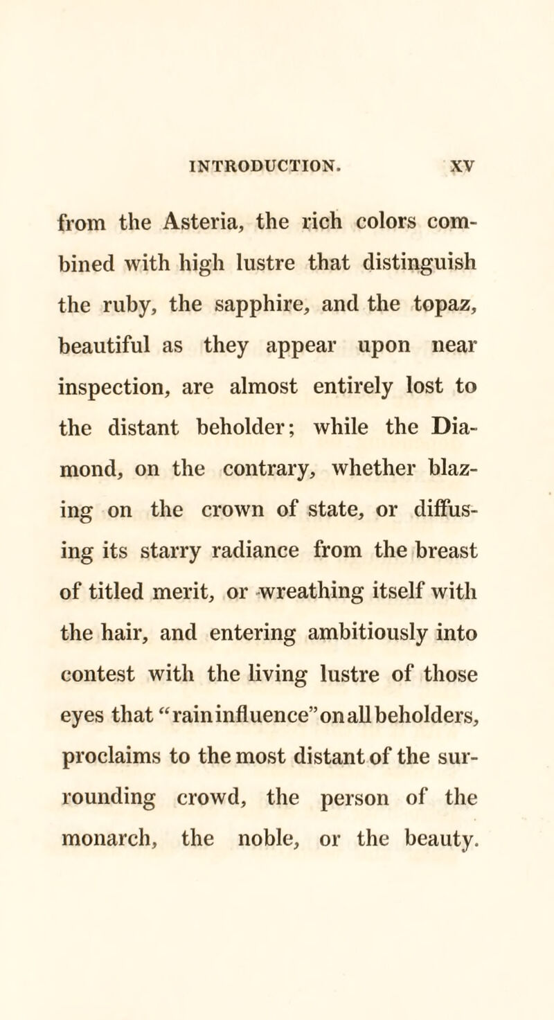 from the Asteria, the rich colors com¬ bined with high lustre that distinguish the ruby, the sapphire, and the topaz, beautiful as they appear upon near inspection, are almost entirely lost to the distant beholder; while the Dia¬ mond, on the contrary, whether blaz¬ ing on the crown of state, or diffus¬ ing its starry radiance from the breast of titled merit, or wreathing itself with the hair, and entering ambitiously into contest with the living lustre of those eyes that “raininfluence” on all beholders, proclaims to the most distant of the sur¬ rounding crowd, the person of the monarch, the noble, or the beauty.