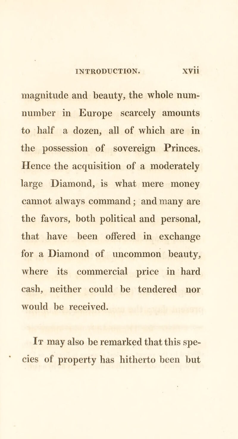 magnitude and beauty, the whole num- number in Europe scarcely amounts to half a dozen, all of which are in the possession of sovereign Princes. Hence the acquisition of a moderately large Diamond, is what mere money cannot always command; and many are the favors, both political and personal, that have been offered in exchange for a Diamond of uncommon beauty, where its commercial price in hard cash, neither could be tendered nor would be received. It may also be remarked that this spe¬ cies of property has hitherto been but