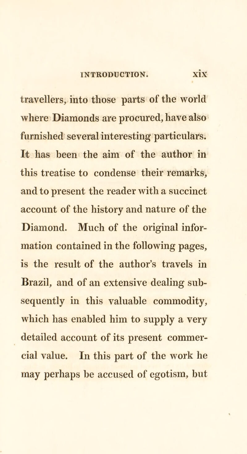 travellers, into those parts of the world where Diamonds are procured, have also furnished several interesting particulars. It has been the aim of the author in this treatise to condense their remarks, and to present the reader with a succinct account of the history and nature of the Diamond. Much of the original infor¬ mation contained in the following pages, is the result of the author’s travels in Brazil, and of an extensive dealing sub¬ sequently in this valuable commodity, which has enabled him to supply a very detailed account of its present commer¬ cial value. In this part of the work he may perhaps be accused of egotism, but