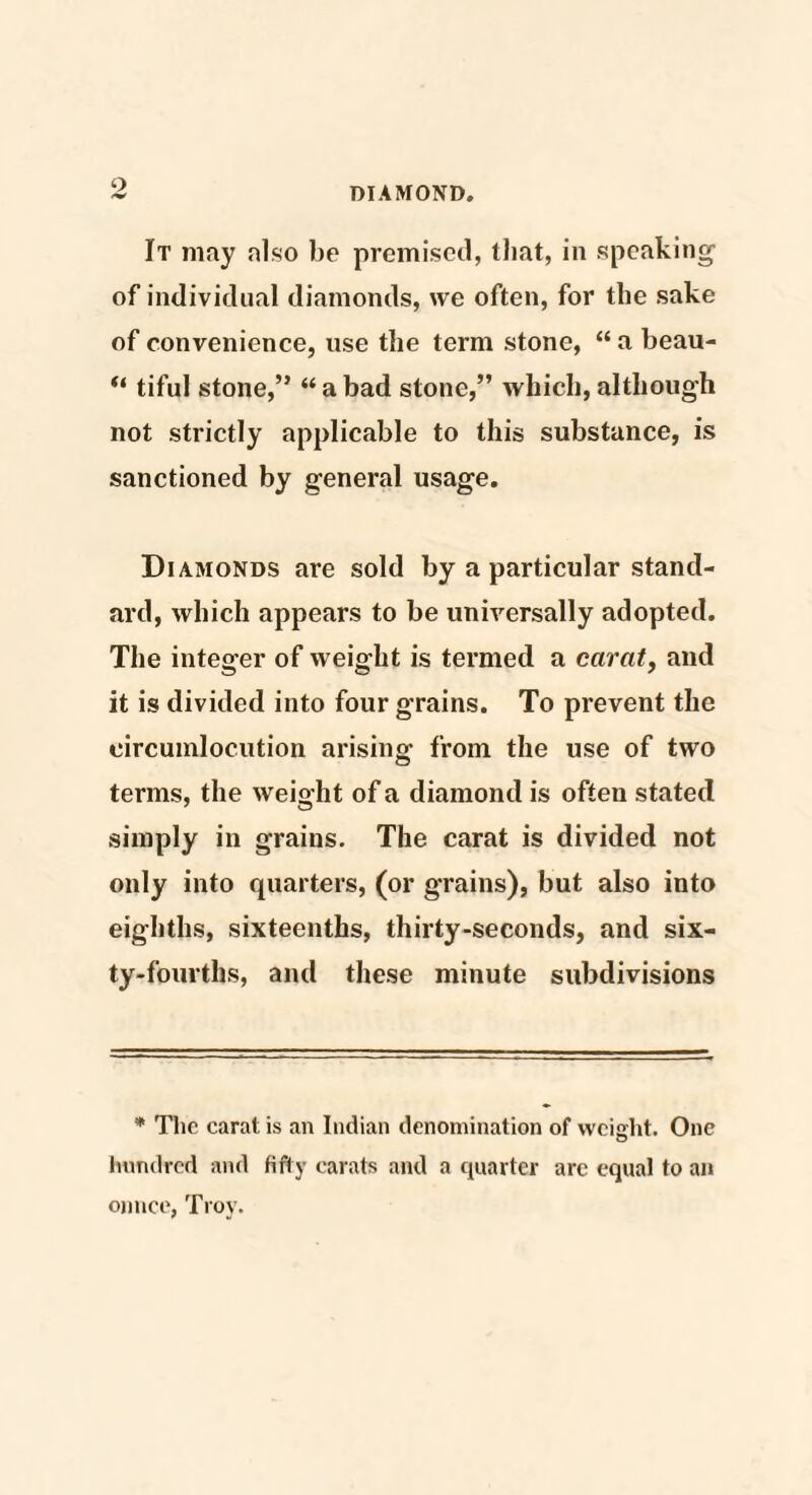 It may also be premised, that, in speaking of individual diamonds, we often, for the sake of convenience, use the term stone, “ a beau- “ tiful stone,” “ a bad stone,” which, although not strictly applicable to this substance, is sanctioned by general usage. Diamonds are sold by a particular stand¬ ard, which appears to be universally adopted. The integer of weight is termed a carat, and it is divided into four grains. To prevent the circumlocution arising from the use of two terms, the weight of a diamond is often stated simply in grains. The carat is divided not only into quarters, (or grains), but also into eighths, sixteenths, thirty-seconds, and six¬ ty-fourths, and these minute subdivisions * The carat is an Indian denomination of weight. One hundred and fifty carats and a quarter arc equal to an ounce, Troy.