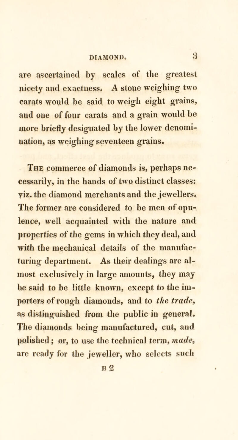 are ascertained by scales of the greatest nicety and exactness. A stone weighing two carats would be said to weigh eight grains, and one of four carats and a grain would be more briefly designated by the lower denomi¬ nation, as weighing seventeen grains. The commerce of diamonds is, perhaps ne¬ cessarily, in the hands of two distinct classes: viz. the diamond merchants and the jewellers. The former are considered to be men of opu¬ lence, well acquainted with the nature and properties of the gems in which they deal, and with the mechanical details of the manufac¬ turing department. As their dealings arc al¬ most exclusively in large amounts, they may be said to be little known, except to the im¬ porters of rough diamonds, and to the trade, as distinguished from the public in general. The diamonds being manufactured, cut, and polished ; or, to use tlie technical term, made, are ready for the jeweller, who selects such B 2