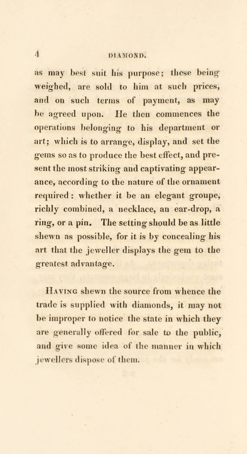 as may best suit bis purpose; these being weighed, are sold to him at such prices, and on such terms of payment, as may be agreed upon. lie then commences the operations belonging to his department or art; which is to arrange, display, and set the gems so as to produce the best effect, and pre¬ sent the most striking and captivating appear¬ ance, according to the nature of the ornament required : whether it be an elegant groupe, richly combined, a necklace, an ear-drop, a ring, or a pin. The setting should be as little shewn as possible, for it is by concealing his art that the jeweller displays the gem to the greatest advantage. Having shewn the source from whence the trade is supplied with diamonds, it may not lie improper to notice the state in which they are generally offered for sale to the public, and give some idea of (he manner in which jewellers dispose of them.