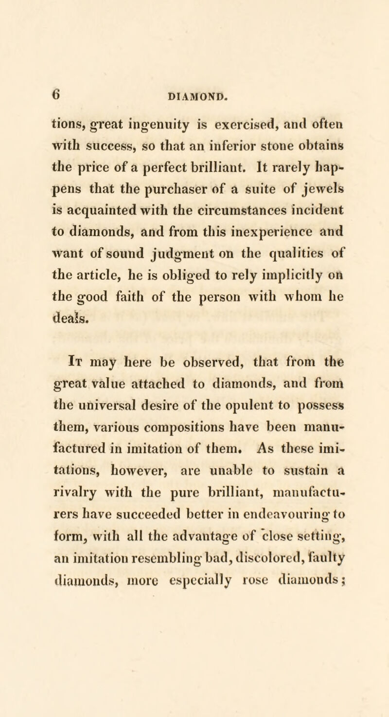 tions, great ingenuity is exercised, and often with success, so that an inferior stone obtains the price of a perfect brilliant. It rarely hap¬ pens that the purchaser of a suite of jewels is acquainted with the circumstances incident to diamonds, and from this inexperience and want of sound judgment on the qualities of the article, he is obliged to rely implicitly on the good faith of the person with whom he deals. It may here be observed, that from the great value attached to diamonds, and from the universal desire of the opulent to possess them, various compositions have been manu¬ factured in imitation of them. As these imi¬ tations, however, are unable to sustain a rivalry with the pure brilliant, manufactu¬ rers have succeeded better in endeavouring to form, with all the advantage of close setting, an imitation resembling bad, discolored, faulty diamonds, more especially rose diamonds;