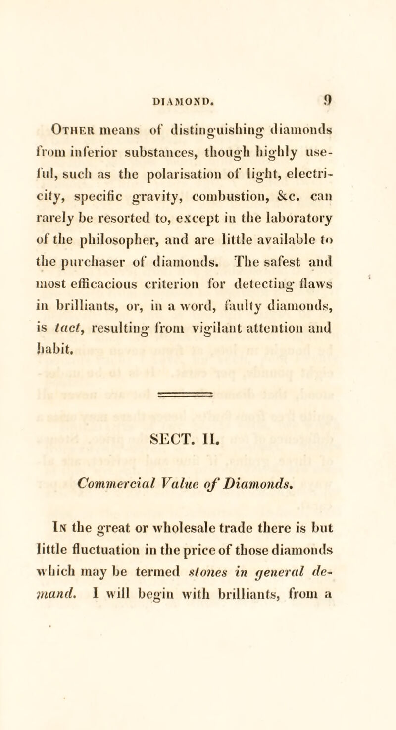 Other means of distinguishing diamonds from inferior substances, though highly use¬ ful, such as the polarisation of light, electri¬ city, specific gravity, combustion, &c. can rarely be resorted to, except in the laboratory of the philosopher, and are little available to the purchaser of diamonds. The safest and most efficacious criterion for detecting flaws in brilliants, or, in a word, faulty diamonds, is tact, resulting from vigilant attention and habit. SECT. 11. Commercial Value of Diamonds. In the great or wholesale trade there is but little fluctuation in the price of those diamonds which may be termed stones in rjeneral de¬ mand. 1 will begin with brilliants, from a