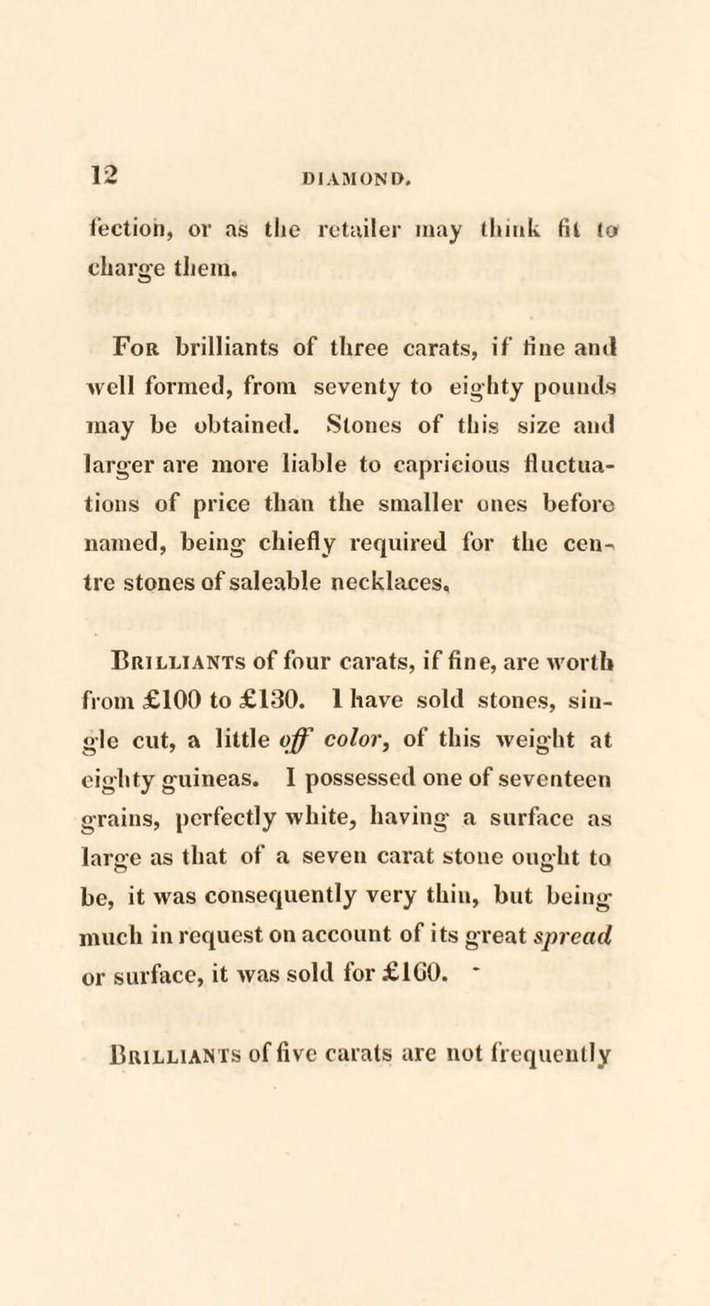 lection, or as the retailer may think fit to charge them. For brilliants of three carats, if tine ami well formed, from seventy to eighty pounds may be obtained. Slones of this size and larger are more liable to capricious fluctua¬ tions of price than the smaller ones before named, being chiefly required for the cen¬ tre stones of saleable necklaces. Brilliants of four carats, if fine, are worth from £100 to £130. 1 have sold stones, sin¬ gle cut, a little off color, of this weight at eighty guineas. I possessed one of seventeen grains, perfectly white, having a surface as lame as that of a seven carat stone ono-ht to be, it was consequently very thin, but being much in request on account of its great spread or surface, it was sold for £1G0. * Brilliants of five carats are not frequently