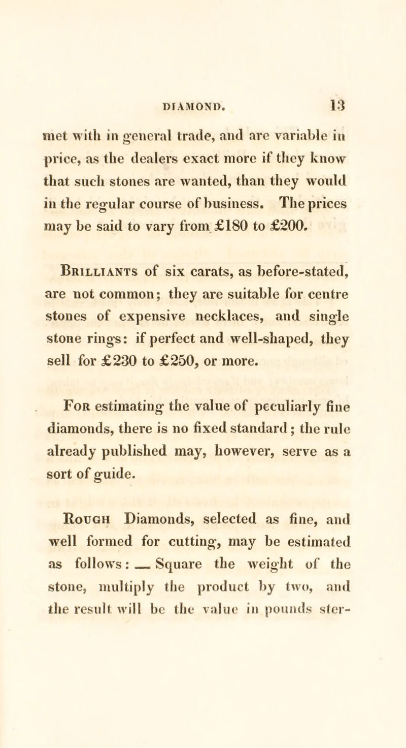 met with in general trade, and are variable in price, as the dealers exact more if they know that such stones are wanted, than they would in the regular course of business. The prices may be said to vary from £180 to £200. Brilliants of six carats, as before-stated, are not common; they are suitable for centre stones of expensive necklaces, and single stone rings: if perfect and well-shaped, they sell for £230 to £250, or more. For estimating the value of peculiarly fine diamonds, there is no fixed standard; the rule already published may, however, serve as a sort of guide. Rough Diamonds, selected as fine, and well formed for cutting, may be estimated as follows:_Square the weight of the stone, multiply the product by two, and the result will be the value in pounds stcr-