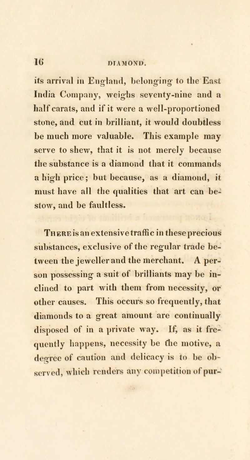 its arrival in England, belonging to tlie East India Company, weighs seventy-nine and a half carats, and if it were a well-proportioned stone, and cut in brilliant, it would doubtless be much more valuable. This example may serve to shew, that it is not merely because the substance is a diamond that it commands a high price; but because, as a diamond, it must have all the qualities that art can be¬ stow, and be faultless. There is an extensive traffic in these precious substances, exclusive of the regular trade be¬ tween the jeweller and the merchant. A per¬ son possessing a suit of brilliants may be in¬ clined to part with them from necessity, or other causes. This occurs so frequently, that diamonds to a great amount are continually disposed of in a private way. If, as it fre¬ quently happens, necessity be fhe motive, a degree of caution and delicacy is to be ob¬ served, which renders any competition of pur-