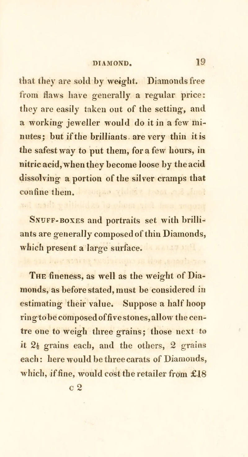 that, they are sold by weight. Diamonds free from flaws have genera lly a regular price: they are easily taken out of the setting, and a working jeweller would do it in a few mi¬ nutes; butifthe brilliants are very thin itis the safest way to put them, for a few hours, in nitric acid, w hen they become loose by the acid dissolving a portion of the silver cramps that confine them. Snuff-boxes and portraits set w ith brilli¬ ants are generally composed of thin Diamonds, which present a large surface. The fineness, as well as the weight of Dia¬ monds, as before stated, must be considered in estimating their value. Suppose a half hoop ring to be composed of five stones, allow t he cen¬ tre one to weigh three grains; those next to it 2| grains each, and the others, 2 grains each: here would be three carats of Diamonds, which, if fine, would cost the retailer from £18 c 2