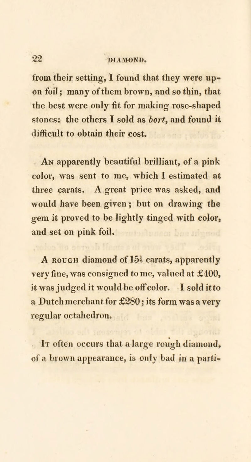 oo DIAMOND. from their setting, I found that they were up¬ on foil; many of them brown, and so thin, that the best were only fit for making rose-shaped stones: the others I sold as bort, and found it difficult to obtain their cost. An apparently beautiful brilliant, of a pink color, was sent to me, which I estimated at three carats. A great price was asked, and would have been given; but on drawing the gem it proved to be lightly tinged with color, and set on pink foil. A rough diamond of 15* carats, apparently very fine, M as consigned to me, valued at £400, it was judged it would be off color. I sold itto a Dutch merchant for £280; its form was a very regular octahedron. It often occurs that a large rough diamond, of a brown appearance, is only bad in a parti-