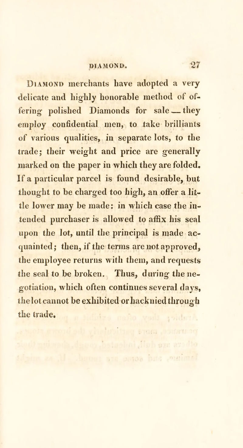 07 Diamond merchants have adopted a very delicate and highly honorable method of of¬ fering- polished Diamonds for sale — they employ confidential men, to take brilliants of various qualities, in separate lots, to the trade j their weight and price are generally marked on the paper in which they are folded. If a particular parcel is found desirable, but thought to be charged too high, an offer a lit¬ tle lower may be made: in which case the in¬ tended purchaser is allowed to affix his seal upon the lot, until the principal is made ac¬ quainted; then, if the terms are not approved, the employee returns with them, and requests the seal to be broken. Thus, during the ne¬ gotiation, which often continues several days, thelotcannot be exhibited orhacknied through the trade.