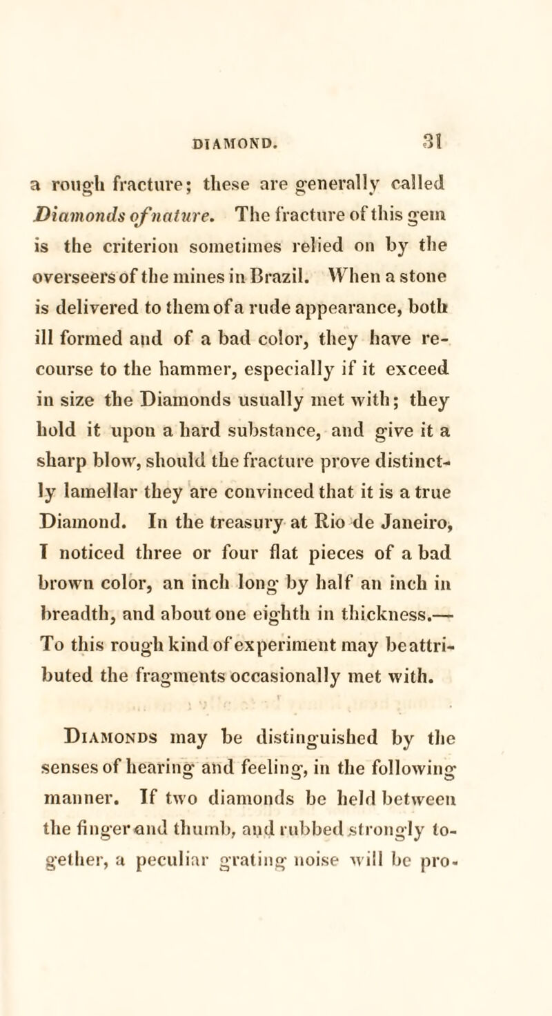 a rough fracture; these are generally called Diamonds of nature. The fracture of this gem is the criterion sometimes relied on by the overseers of the mines in Brazil. When a stone is delivered to them of a rude appearance, both ill formed and of a bad color, they have re¬ course to the hammer, especially if it exceed in size the Diamonds usually met with; they hold it upon a hard substance, and give it a sharp blow, should the fracture prove distinct¬ ly lamellar they are convinced that it is a true Diamond. In the treasury at Rio de Janeiro, I noticed three or four flat pieces of a bad brown color, an inch long by half an inch in breadth, and about one eighth in thickness.— To this rough kind of experiment may beattri- buted the fragments occasionally met with. Diamonds may be distinguished by the senses of hearing and feeling, in the following manner. If two diamonds be held between the finger ond thumb, and rubbed strongly to¬ gether, a peculiar grating noise will be pro-