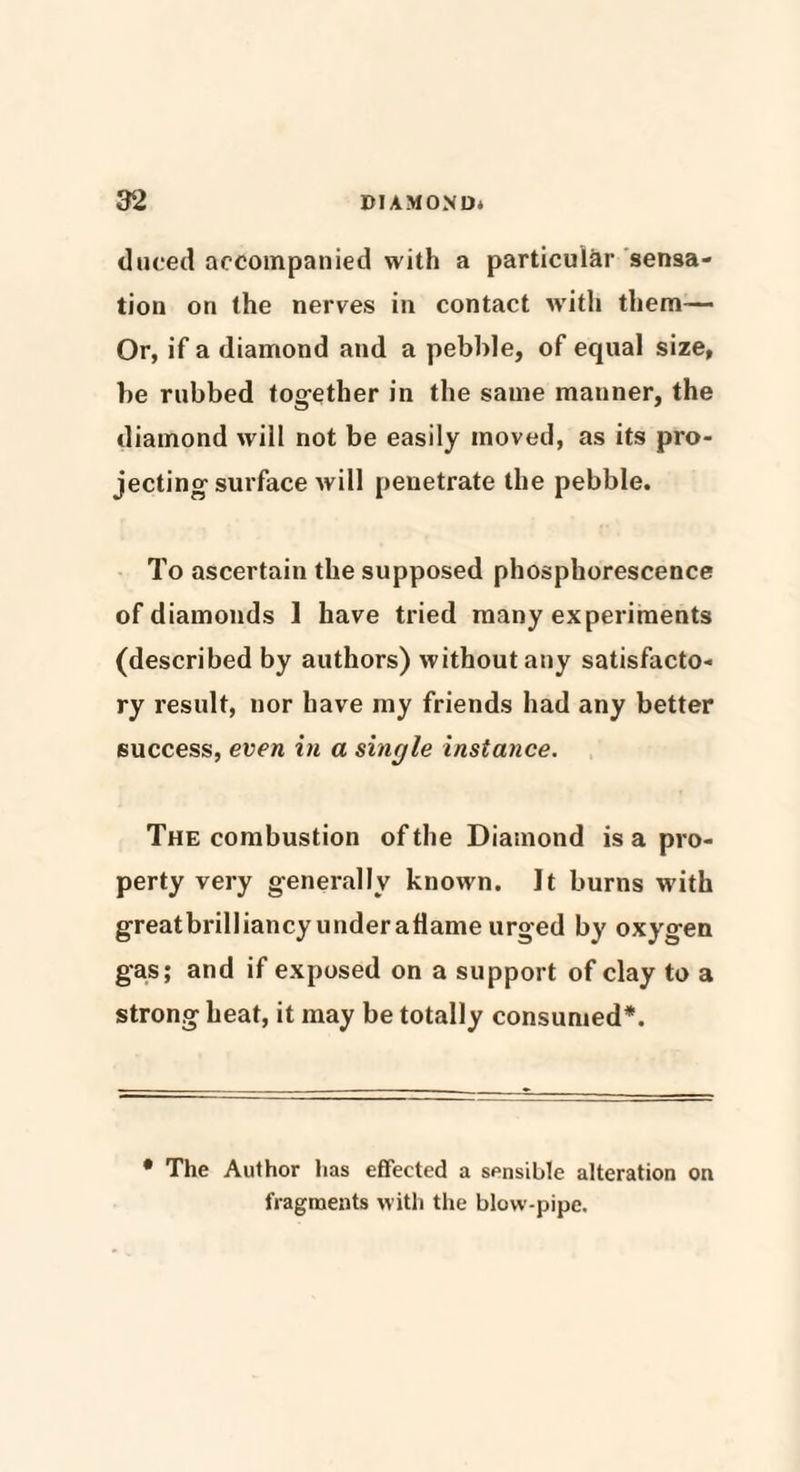 duced accompanied with a particular sensa¬ tion on the nerves in contact with them— Or, if a diamond and a pebble, of equal size, be rubbed together in the same manner, the diamond will not be easily moved, as its pro¬ jecting surface will penetrate the pebble. To ascertain the supposed phosphorescence of diamonds 1 have tried many experiments (described by authors) without any satisfacto¬ ry result, nor have my friends had any better success, even in a single instance. The combustion of the Diamond is a pro¬ perty very generally known. It burns with greatbrilliancy under aflame urged by oxygen gas; and if exposed on a support of clay to a strong heat, it may be totally consumed*. * The Author has effected a sensible alteration on fragments with the blow-pipe.