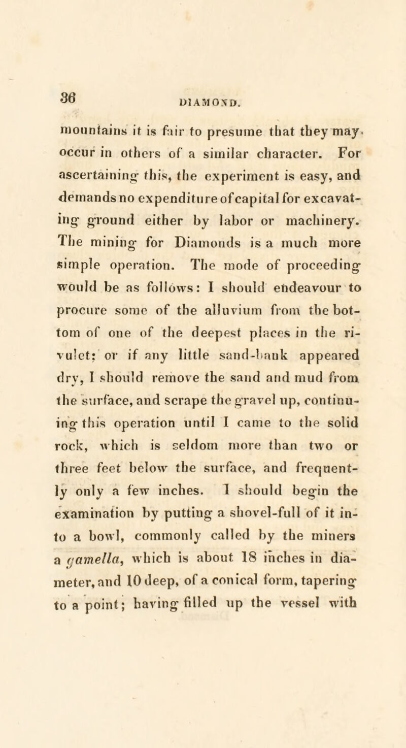 DIAMOND. mountains if is fair to presume tliat they may- occur in others of a similar character. For ascertaining- this, the experiment is easy, and demands no expenditure ofcapital for excavat¬ ing- g-round either by labor or machinery. The mining- for Diamonds is a much more simple operation. The mode of proceeding would be as follows: I should endeavour to procure some of the alluvium from the bot¬ tom of one of the deepest places in the ri¬ vulet: or if any little sand-bank appeared dry, I should remove the sand and mud from the 'surface, and scrape the gravel up, continu¬ ing this operation until I came to the solid rock, which is seldom more than two or three feet below the surface, and frequent¬ ly only a few inches. 1 should begin the examination by putting a shovel-full of it in¬ to a bowl, commonly called by the miners a (jamella, which is about 18 inches in dia¬ meter, and 10 deep, of a conical form, tapering to a point; having filled up the vessel with