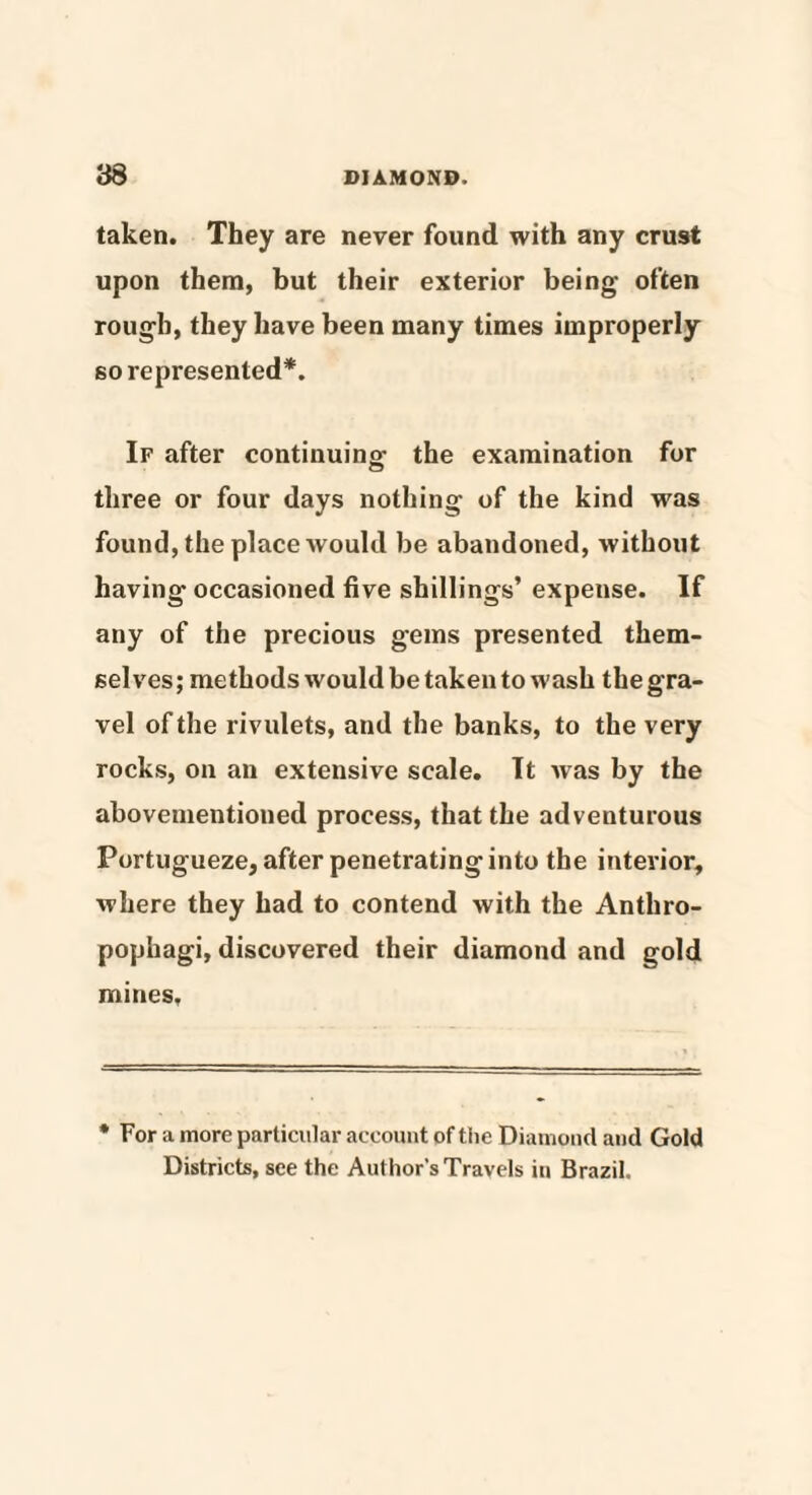 taken. They are never found with any crust upon them, but their exterior being often rough, they have been many times improperly so represented*. If after continuing the examination for three or four days nothing of the kind was found, the place would be abandoned, without having occasioned five shillings’ expense. If any of the precious gems presented them¬ selves; methods would be taken to wash the gra¬ vel of the rivulets, and the banks, to the very rocks, on an extensive scale. It was by the abovementioned process, that the adventurous Portugueze, after penetrating into the interior, where they had to contend with the Anthro¬ pophagi, discovered their diamond and gold mines. * For a more particular account of the Diamond and Gold Districts, see the Author's Travels in Brazil.