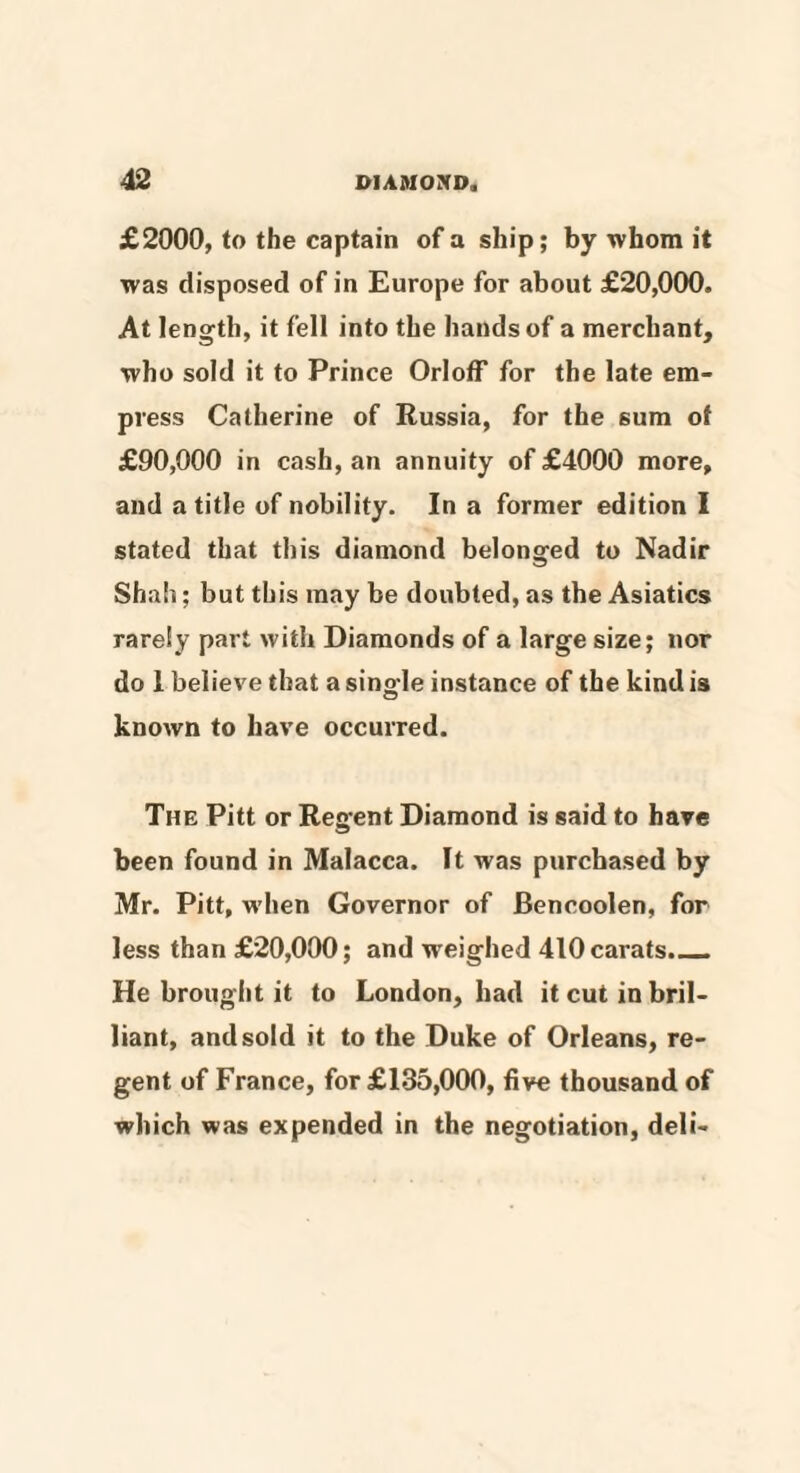 £2000, to the captain of a ship; by whom it was disposed of in Europe for about £20,000. At length, it fell into the hands of a merchant, who sold it to Prince Orloff for the late em¬ press Catherine of Russia, for the sum ot £90,000 in cash, an annuity of £4000 more, and a title of nobility. In a former edition I stated that this diamond belonged to Nadir Shah; but this may be doubted, as the Asiatics rarely part with Diamonds of a large size; nor do 1 believe that a sing-le instance of the kind is known to have occurred. The Pitt or Regent Diamond is said to have been found in Malacca. It was purchased by Mr. Pitt, when Governor of Bencoolen, for less than £20,000; and weighed 410 carats._ He brought it to London, had it cut in bril¬ liant, and sold it to the Duke of Orleans, re¬ gent of France, for £135,000, five thousand of which was expended in the negotiation, deli-