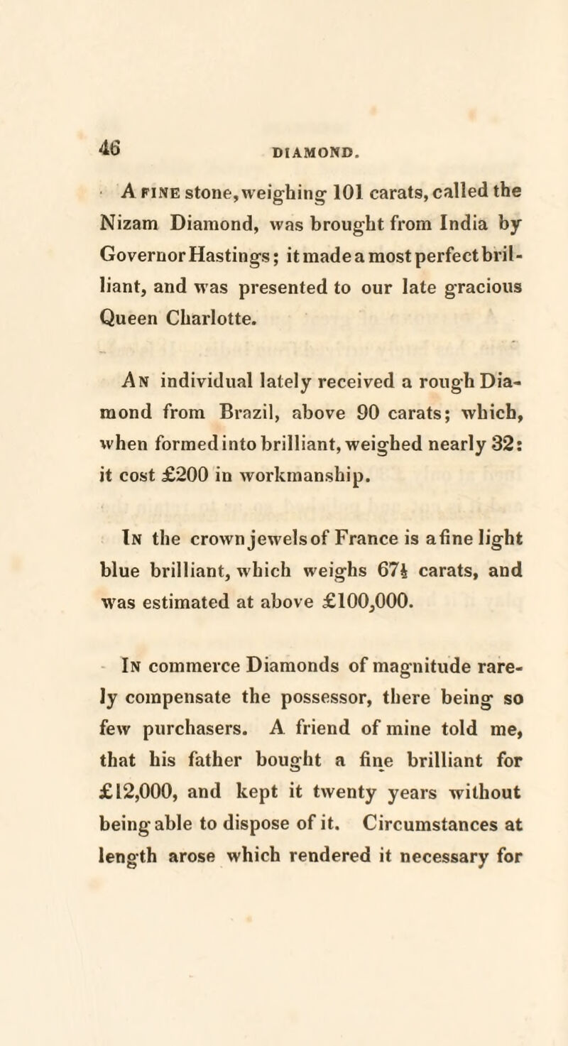 A fine stone, weighing-101 carats, called the Nizam Diamond, was brought from India by Governor Hastings; it made a most perfect bril¬ liant, and was presented to our late gracious Queen Charlotte. An individual lately received a rough Dia¬ mond from Brazil, above 90 carats; which, when formed into brilliant, weighed nearly 32: it cost £200 in workmanship. In the crown jewelsof France is afine light blue brilliant, which weighs 674 carats, and was estimated at above £100,000. In commerce Diamonds of magnitude rare¬ ly compensate the possessor, there being so few purchasers. A friend of mine told me, that his father bought a fine brilliant for £12,000, and kept it twenty years without being able to dispose of it. Circumstances at length arose which rendered it necessary for