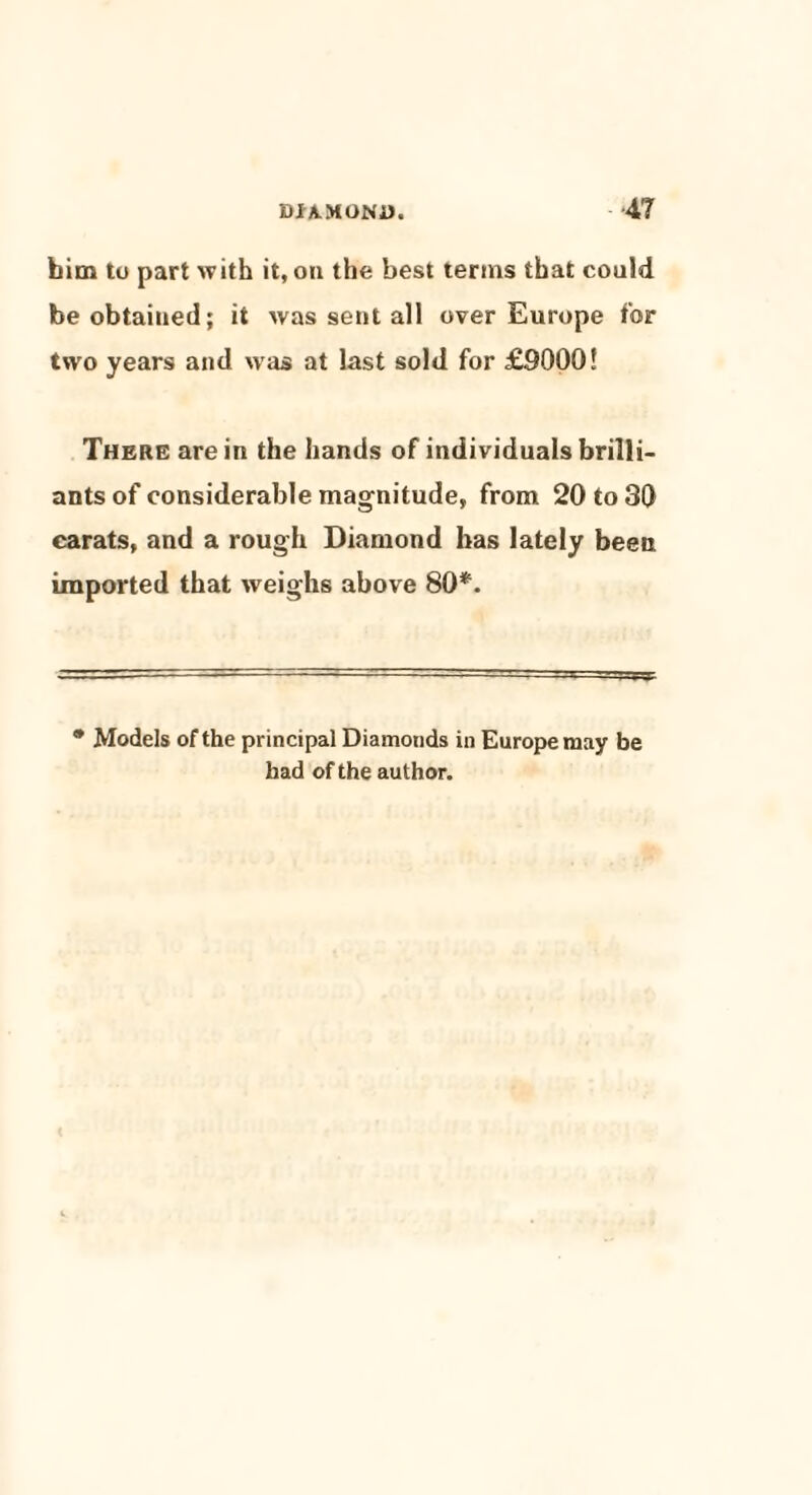 him to part with it, on the best terms that could be obtained; it was sent all over Europe for two years and was at last sold for £9000! There are in the hands of individuals brilli¬ ants of considerable magnitude, from 20 to 30 carats, and a rough Diamond has lately been imported that weighs above 80*. * Models of the principal Diamonds in Europe may be had of the author.