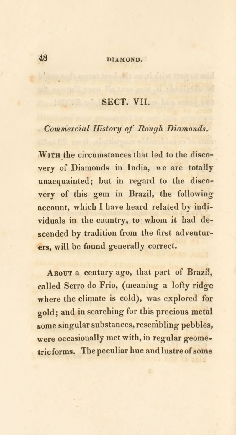 SECT. VII. Commercial History of Rough Diamonds. With the circumstances that led to the disco¬ very of Diamonds in India, we are totally unacquainted; but in regard to the disco¬ very of this gem in Brazil, the following account, which I have heard related by indi¬ viduals in the country, to whom it had de¬ scended by tradition from the first adventur¬ ers, will be found generally correct. About a century ago, that part of Brazil, called Serro do Frio, (meaning a lofty ridge where the climate is cold), was explored for gold; and in searching for this precious metal some singular substances, resembling pebbles, were occasionally met with, in regular geome¬ tric forms. The peculiar hue and lustre of some