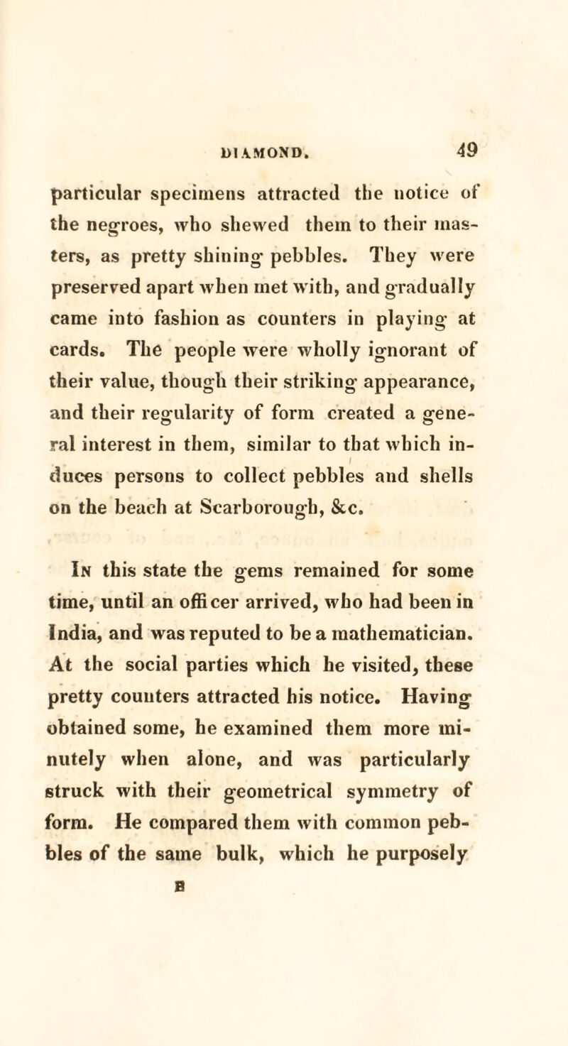 particular specimens attracted the notice of the negroes, who shewed them to their mas¬ ters, as pretty shining pebbles. They were preserved apart when met with, and gradually came into fashion as counters in playing at cards. The people were wholly ignorant of their value, though their striking appearance, and their regularity of form created a gene¬ ral interest in them, similar to that which in- I duces persons to collect pebbles and shells on the beach at Scarborough, &c. In this state the gems remained for some time, until an officer arrived, who had been in India, and was reputed to be a mathematician. At the social parties which he visited, these pretty counters attracted his notice. Having obtained some, he examined them more mi¬ nutely when alone, and was particularly struck with their geometrical symmetry of form. He compared them with common peb¬ bles of the same bulk, which he purposely a