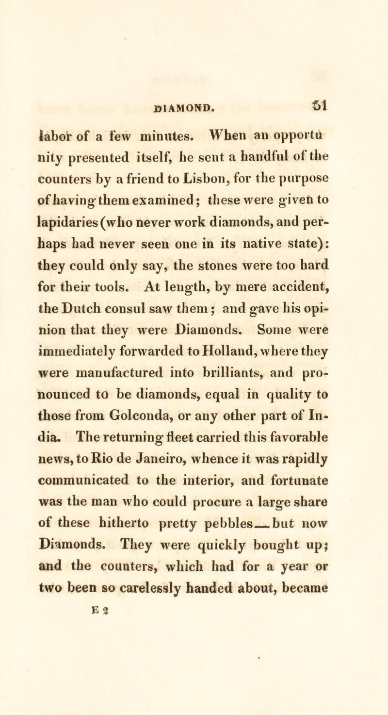 £>1 labor of a few minutes. When an opportu nily presented itself, he sent a handful of the counters by a friend to Lisbon, for the purpose of having- them examined; these were given to lapidaries (who never work diamonds, and per¬ haps had never seen one in its native state): they could only say, the stones were too hard for their tools. At length, by mere accident, the Dutch consul saw them; and gave his opi¬ nion that they were Diamonds. Some were immediately forwarded to Holland, where they were manufactured into brilliants, and pro¬ nounced to be diamonds, equal in quality to those from Golconda, or any other part of In¬ dia. The retui-ning fleet carried this favorable news, to Rio de Janeiro, whence it was rapidly communicated to the interior, and fortunate was the man who could procure a large share of these hitherto pretty pebbles_but now Diamonds. They wei’e quickly bought up; and the counters, which had for a year or two been so carelessly handed about, became