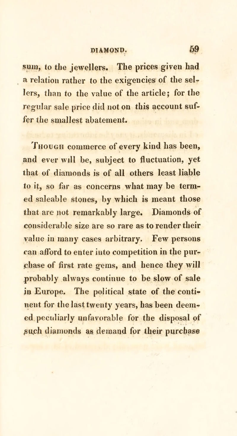 sum, to the jewellers. The prices given had a relation rather to the exigencies of the sel¬ lers, than to the value of the article; for the regular sale price did not on this account suf¬ fer the smallest abatement. Though commerce of every kind has been, and ever will be, subject to fluctuation, yet that of diamonds is of all others least liable to it, so far as concerns what may be term¬ ed saleable stones, by which is meant those that are not remarkably large. Diamonds of considerable size are so rare as to render their value iu many cases arbitrary. Few persons can afford to enter into competition in the pur¬ chase of first rate gems, and hence they will probably always continue to be slow of sale in Europe. The political state of the conti¬ nent for the last twenty years, has been deem¬ ed peculiarly unfavorable for the disposal of ;su,ch diamonds as demand for their purchase