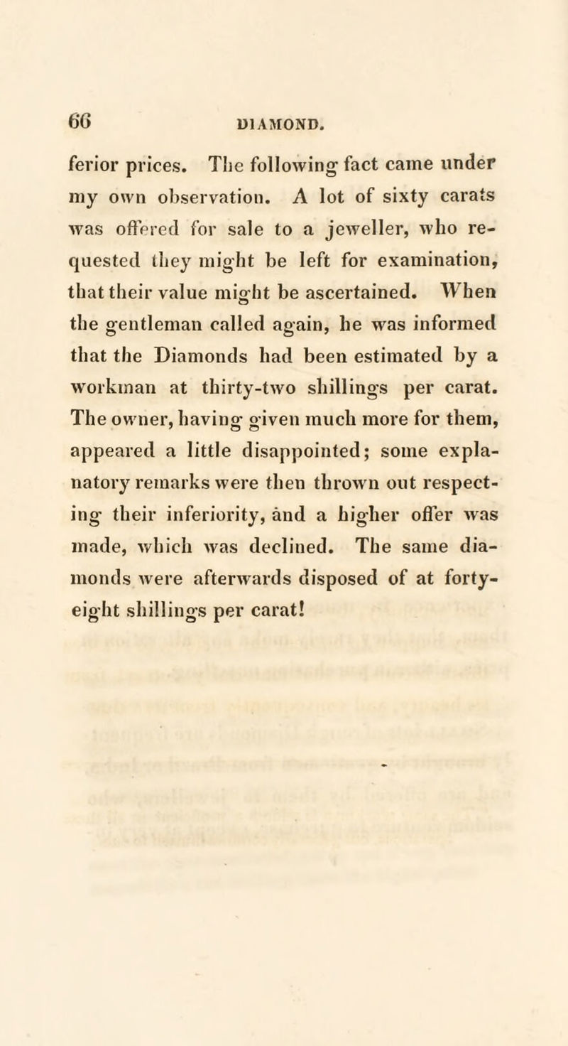 6G ferior prices. The following fact came under my own observation. A lot of sixty carats was offered for sale to a jeweller, who re¬ quested (hey might be left for examination, that their value might be ascertained. When the gentleman called again, he was informed that the Diamonds had been estimated by a workman at thirty-two shillings per carat. The owner, having given much more for them, appeared a little disappointed; some expla¬ natory remarks were then thrown out respect¬ ing their inferiority, and a higher offer was made, which was declined. The same dia¬ monds Avere aftenvards disposed of at forty- eight shillings per carat!