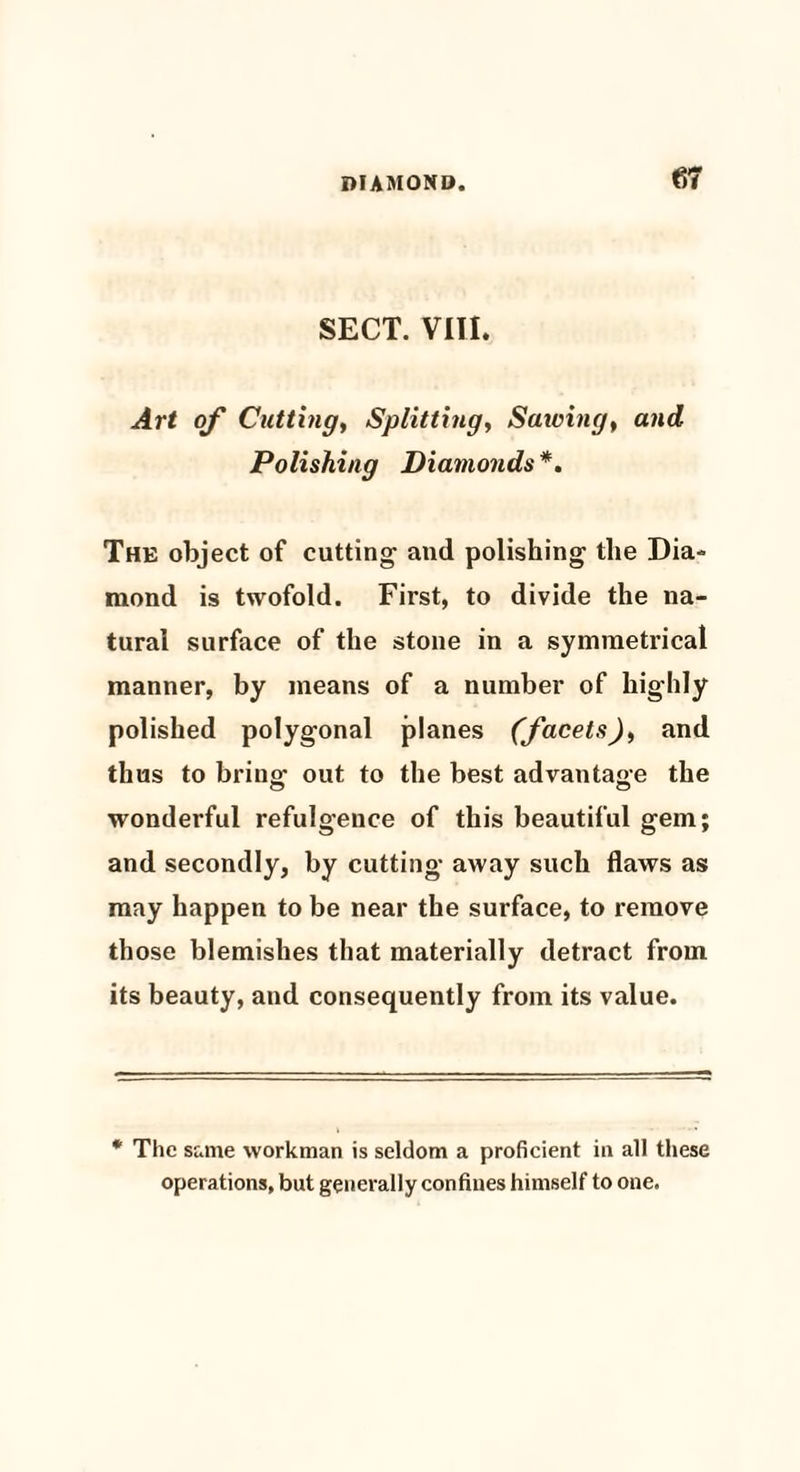 SECT. VIII. Art of Cutting, Splitting, Sawing, and Polishing Diamonds *. The object of cutting and polishing the Dia¬ mond is twofold. First, to divide the na¬ tural surface of the stone in a symmetrical manner, by means of a number of highly polished polygonal planes (facets), and thus to bring out to the best advantage the wonderful refulgence of this beautiful gem; and secondly, by cutting away such flaws as may happen to be near the surface, to remove those blemishes that materially detract from its beauty, and consequently from its value. * The same workman is seldom a proficient in all these operations, but generally confines himself to one.