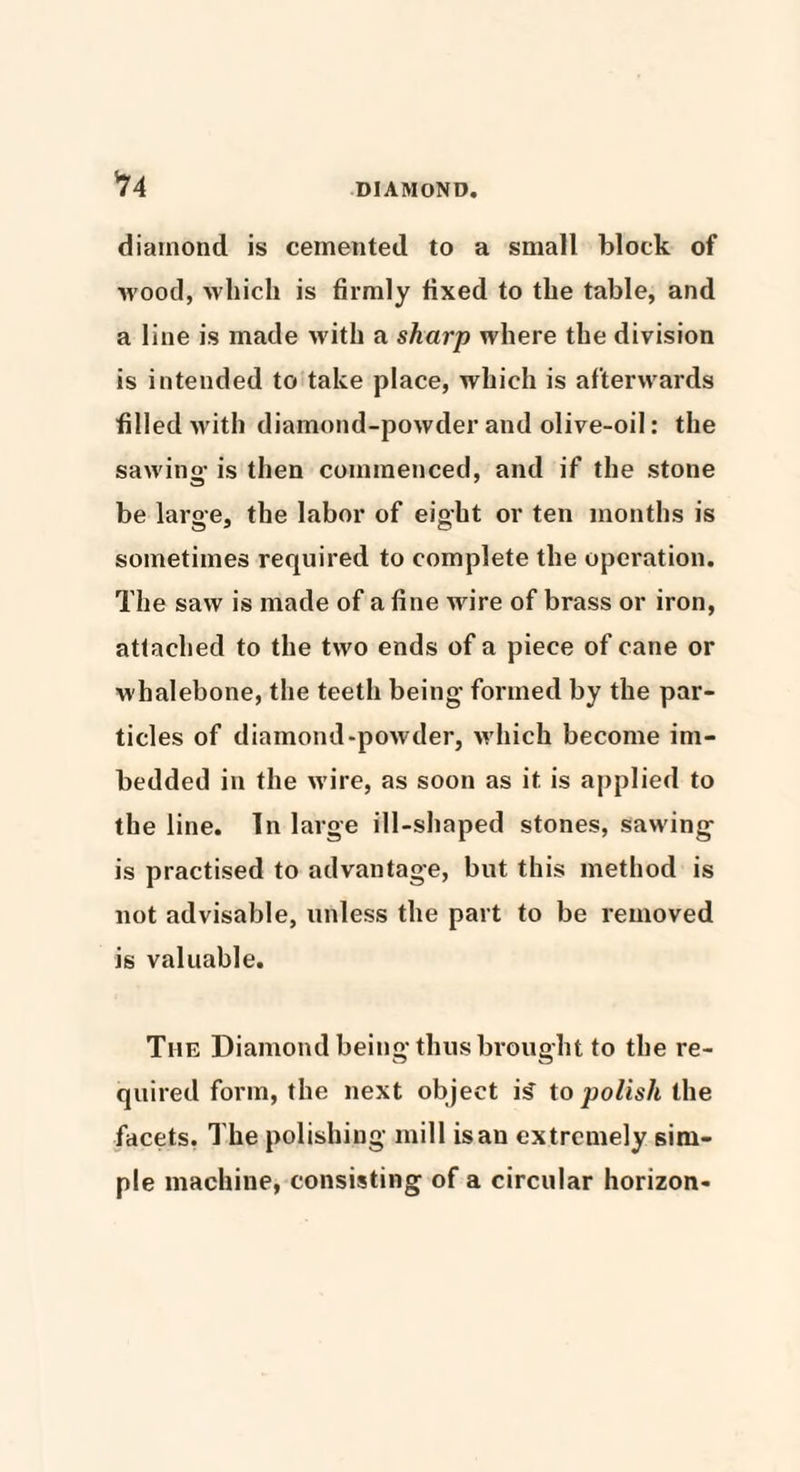 *74 DIAMOND. diamond is cemented to a small block of wood, which is firmly fixed to the table, and a line is made with a sharp where the division is intended to take place, which is afterwards filled with diamond-powder and olive-oil: the sawing- is then commenced, and if the stone be large, the labor of eight or ten months is sometimes required to complete the operation. The saw is made of a fine wire of brass or iron, attached to the two ends of a piece of cane or whalebone, the teeth being formed by the par¬ ticles of diamond-powder, which become im¬ bedded in the wire, as soon as it is applied to the line. In large ill-shaped stones, sawing is practised to advantage, but this method is not advisable, unless the part to be removed is valuable. The Diamond being thus brought to the re¬ quired form, the next object is to polish the facets. The polishing mill is an extremely sim¬ ple machine, consisting of a circular horizon-