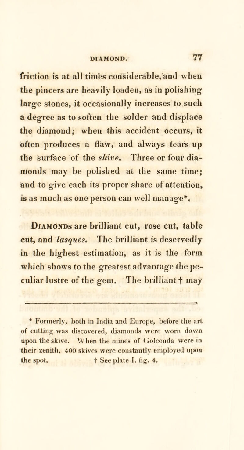 friction is at all timfes considerable, and when the pincers are heavily loaden, as in polishing- large stones, it occasionally increases to such a degree as to soften the solder and displace the diamond; when this accident occurs, it often produces a flaw, and always tears up the surface of the skive. Three or four dia¬ monds may be polished at the same time; and to give each its proper share of attention, is as much as one person can well manage*. Diamonds are brilliant cut, rose cut, table cut, and lasques. The brilliant is deservedly in the highest estimation, as it is the form which shows to the greatest advantage the pe¬ culiar lustre of the gem. The brilliant f may * Formerly, both in India and Europe, before the art of cutting was discovered, diamonds were worn down upon the skive. When the mines of Golconda were in their zenith, 400 skives were constantly employed upon the spot. t See plate I. lig. 4.