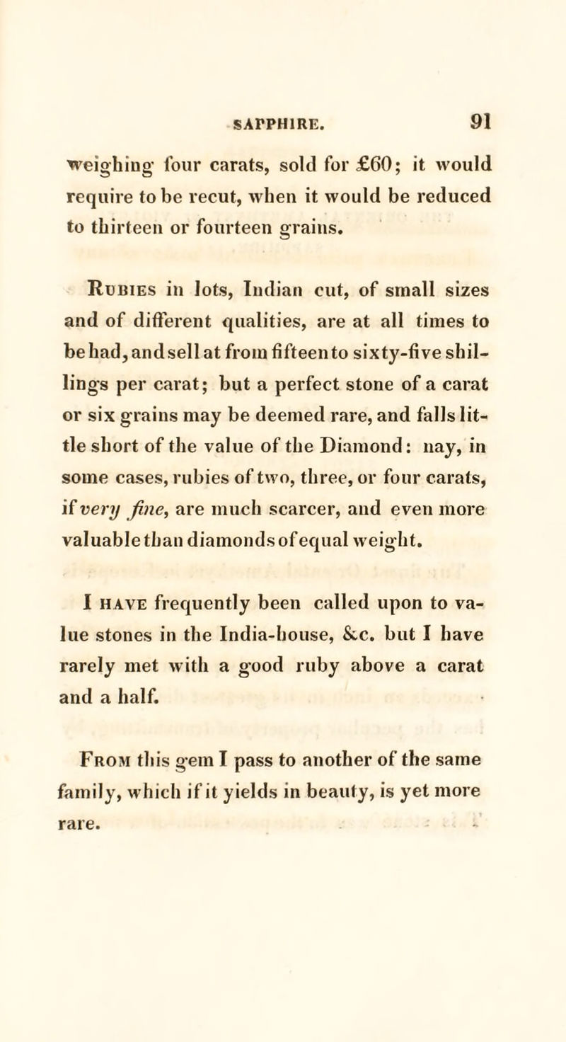 weighing four carats, sold for £60; it would require to be recut, when it would be reduced to thirteen or fourteen grains. Rubies in lots, Indian cut, of small sizes and of different qualities, are at all times to be had, and sell at from fifteen to sixty-five shil¬ lings per carat; but a perfect stone of a carat or six grains may be deemed rare, and falls lit¬ tle short of the value of the Diamond: nay, in some cases, rubies of two, three, or four carats, if very fine, are much scarcer, and even more valuable than diamonds of equal weight. I have frequently been called upon to va¬ lue stones in the India-house, &.c. but I have rarely met with a good ruby above a carat and a half. From this gem I pass to another of the same family, which if it yields in beauly, is yet more rare.