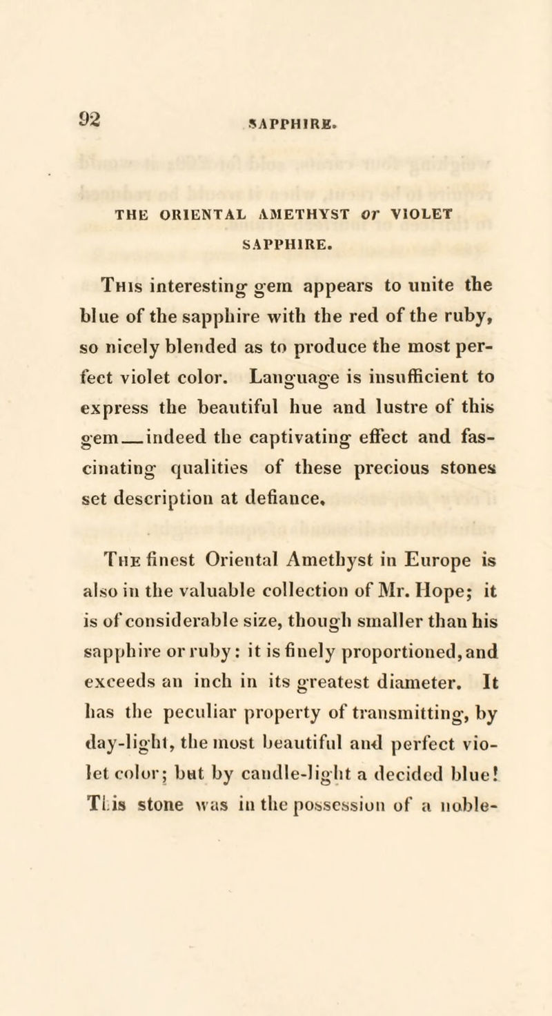 THE ORIENTAL AMETHYST Or VIOLET SAPPHIRE. This interesting1 gein appears to unite the blue of the sapphire with the red of the ruby, so nicely blended as to produce the most per¬ fect violet color. Language is insufficient to express the beautiful hue and lustre of this gem_indeed the captivating effect and fas¬ cinating qualities of these precious stones set description at defiance. The finest Oriental Amethyst in Europe is also in the valuable collection of Mr. Hope; it is of considerable size, though smaller than his sapphire or ruby: it is finely proportioned, and exceeds an inch in its greatest diameter. It has the peculiar property of transmitting, by day-light, the most beautiful and perfect vio¬ let color; bat by candle-light a decided blue! Ti.is stone was in the possession of a noble-