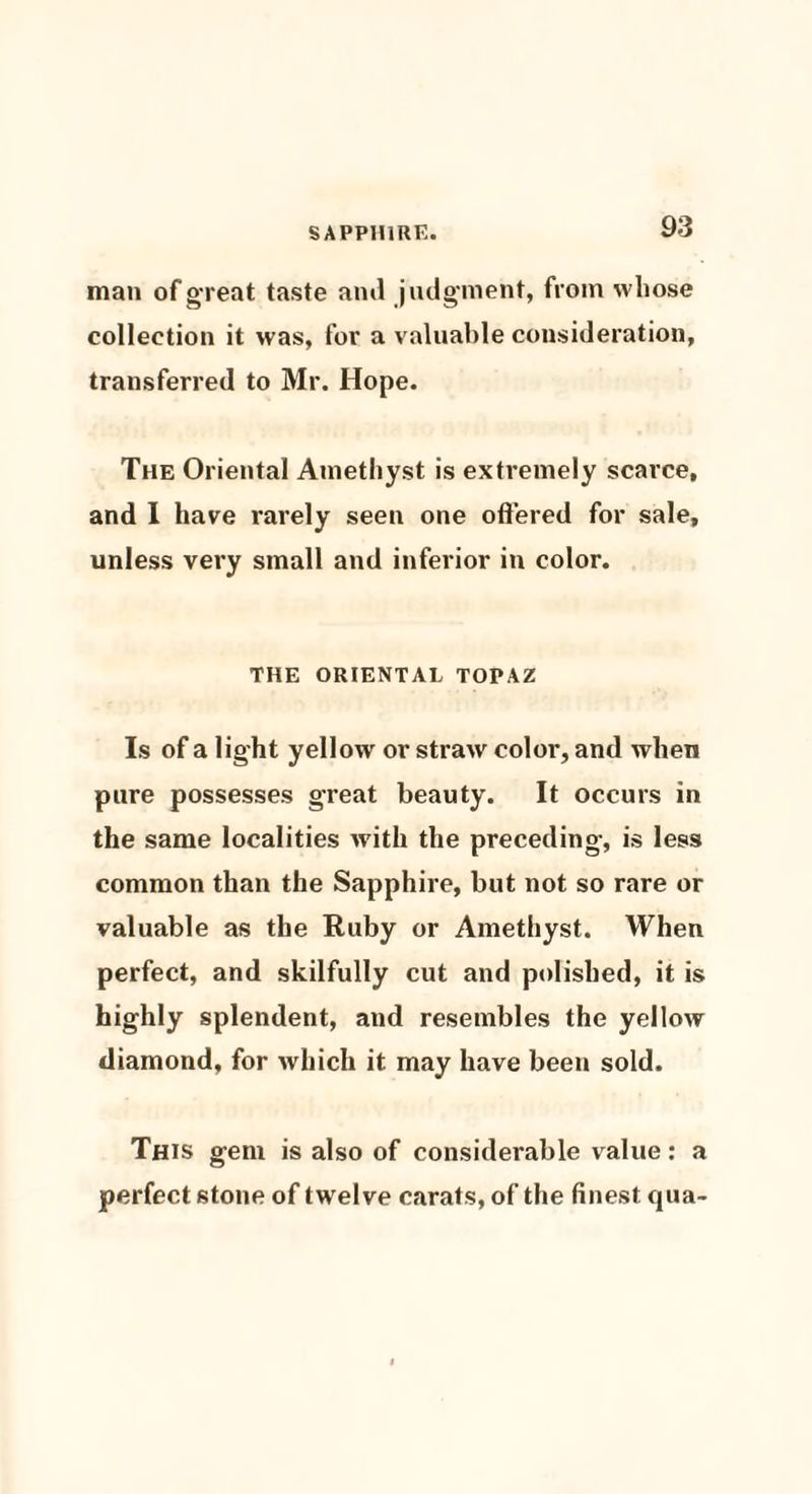 man of great taste ami judgment, from whose collection it was, for a valuable consideration, transferred to Mr. Hope. The Oriental Amethyst is extremely scarce, and I have rarely seen one offered for sale, unless very small and inferior in color. THE ORIENTAL TOPAZ Is of a light yellow or straw color, and when pure possesses great beauty. It occurs in the same localities with the preceding, is less common than the Sapphire, but not so rare or valuable as the Ruby or Amethyst. When perfect, and skilfully cut and polished, it is highly splendent, and resembles the yellow diamond, for which it may have been sold. This gem is also of considerable value: a perfect stone of twelve carats, of the finest qua-