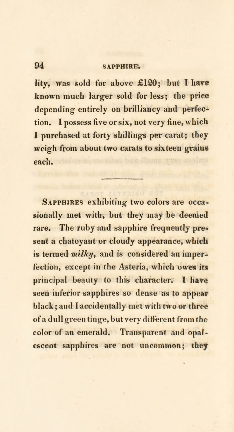 lity, was sold for above £120; but I have known much larger sold for less; the price depending entirely on brilliancy and perfec¬ tion. I possess five or six, not very fine, which 1 purchased at forty shillings per carat; they weigh from about two carats to sixteen grains each. Sapphires exhibiting two colors are occa¬ sionally met with, but they may be deemed rare. The ruby and sapphire frequently pre¬ sent a chatoyant or cloudy appearance, which is termed milky, and is considered an imper¬ fection, except in the Asteria, which owes its principal beauty to this character. I have seen inferior sapphires so dense as to appear black; and I accidentally met with two or three of a dull green tinge, but very different from the color of an emerald. Transparent and opal¬ escent sapphires are not uncommon; they