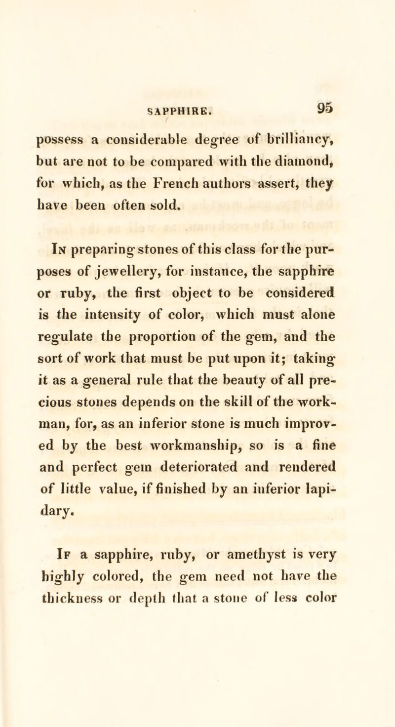possess a considerable degree of brilliancy, but are not to be compared with the diamond, for which, as the French authors assert, they have been often sold. In preparing stones of this class for the pur¬ poses of jewellery, for instance, the sapphire or Tuby, the first object to be considered is the intensity of color, which must alone regulate the proportion of the gem, and the sort of work that must be put upon it; taking it as a general rule that the beauty of all pre¬ cious stones depends on the skill of the work¬ man, for, as an inferior stone is much improv¬ ed by the best workmanship, so is a fine and perfect gem deteriorated and rendered of little value, if finished by an inferior lapi¬ dary. If a sapphire, ruby, or amethyst is very highly colored, the gem need not have the thickness or depth fliat a stone of less color