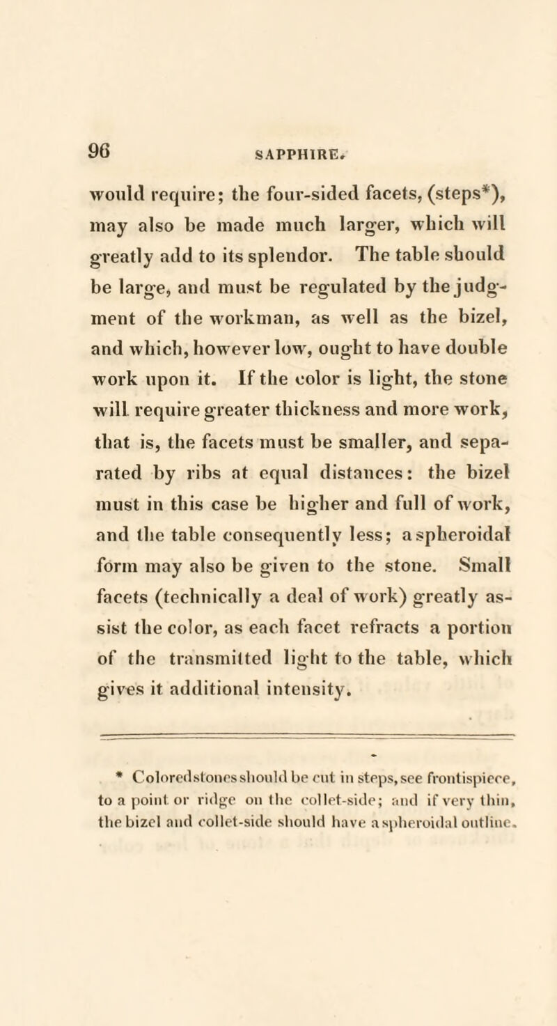 would require; the four-sided facets, (steps*), may also be made much larger, which will greatly add to its splendor. The table should be large, and must be regulated by the judg¬ ment of the workman, as well as the bizel, and which, however low, ought to have double work upon it. If the color is light, the stone will require greater thickness and more work, that is, the facets must be smaller, and sepa¬ rated by ribs at equal distances: the bizel must in this case be higher and full of work, and the table consequently less; a spheroidal form may also be given to the stone. Small facets (technically a deal of work) greatly as¬ sist the color, as each facet refracts a portion of the transmitted light to the table, which gives it additional intensity. * Coloredstonesshould be cut in steps, see frontispiece, to a point or ridge on the collet-side; and if very thin, the bizel and collet-side should have a spheroidal outline.