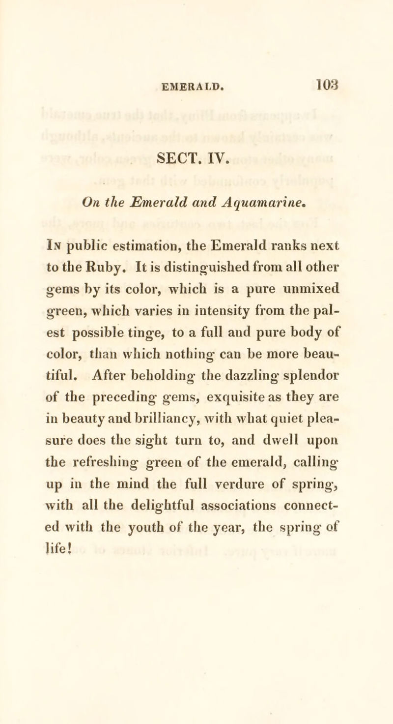 lOd SECT. IV. On the Emerald and Aquamarine. In public estimation, the Emerald ranks next to the Ruby. It is distinguished from all other gems by its color, which is a pure unmixed green, which varies in intensity from the pal¬ est possible tinge, to a full aud pure body of color, than which nothing can be more beau¬ tiful. After beholding the dazzling splendor of the preceding gems, exquisite as they are in beauty and brilliancy, with what quiet plea¬ sure does the sight turn to, and dwell upon the refreshing green of the emerald, calling- up in the mind the full verdure of spring, with all the delightful associations connect¬ ed with the youth of the year, the spring of life!