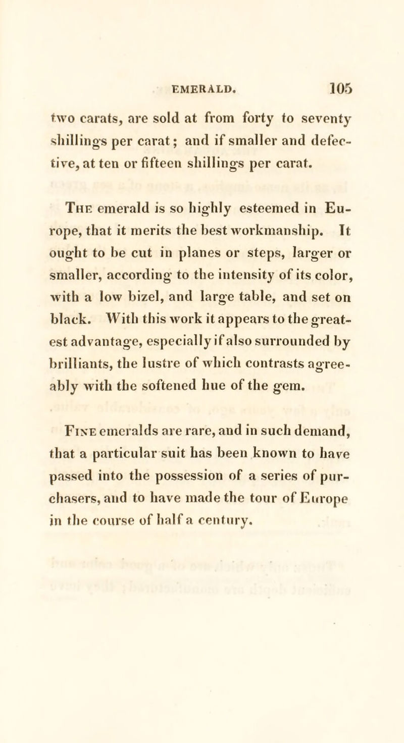 two carats, are sold at from forty to seventy shillings per carat; and if smaller and defec¬ tive, at ten or fifteen shillings per carat. The emerald is so highly esteemed in Eu¬ rope, that it merits the best workmanship. It ought to he cut in planes or steps, larger or smaller, according to the intensity of its color, with a low bizel, and large table, and set on black. With this work it appears to the great¬ est advantage, especially if also surrounded by brilliants, the lustre of which contrasts ao-ree- ably with the softened hue of the gem. Fi ne emeralds are rare, and in such demand, that a particular suit has been known to have passed into the possession of a series of pur¬ chasers, and to have made the tour of Europe in the course of half a century.