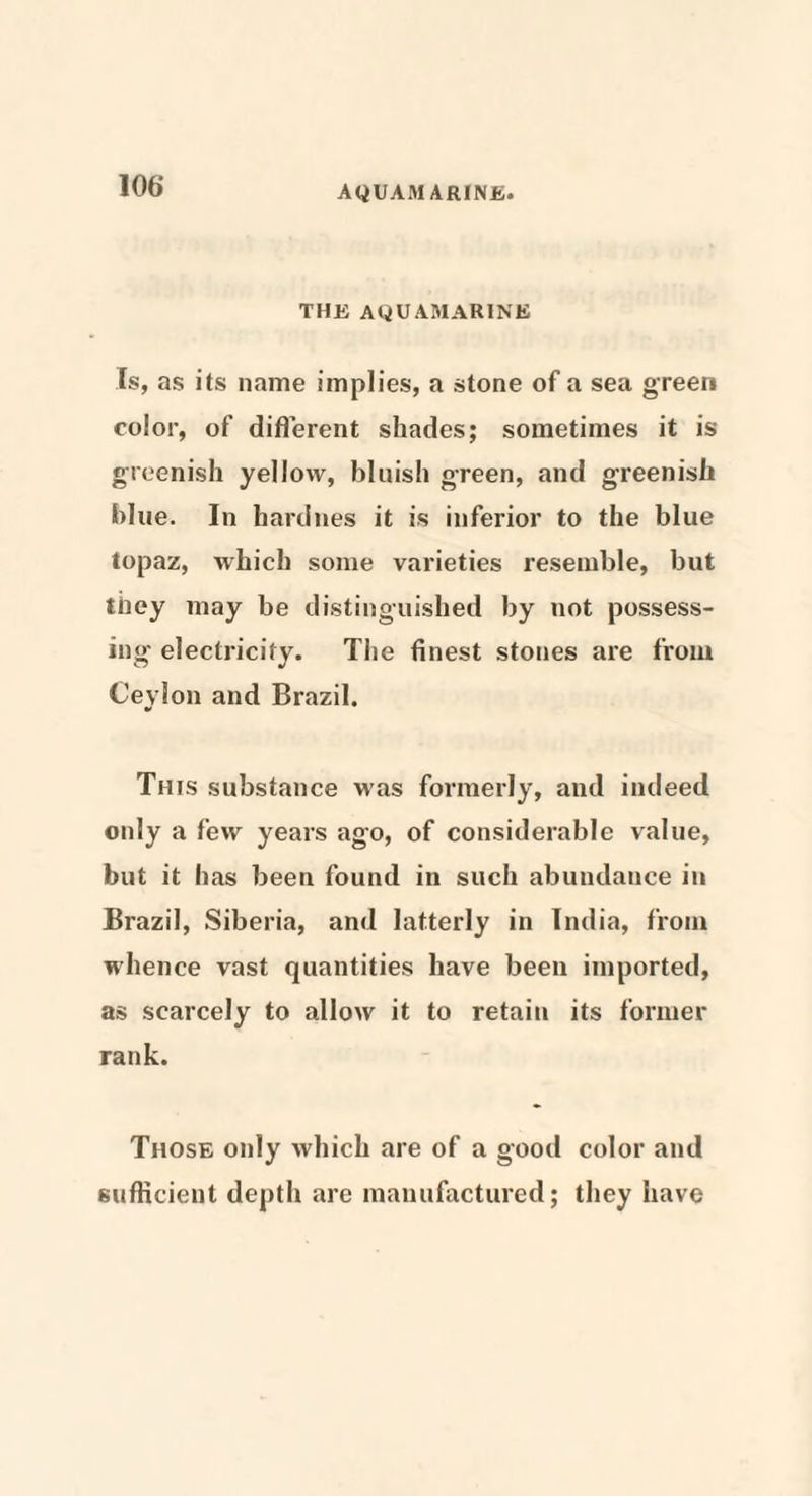 THE AQUAMARINE Is, as its name implies, a stone of a sea green color, of different shades; sometimes it is greenish yellow, bluish green, and greenish blue. In hardnes it is inferior to the blue topaz, which some varieties resemble, but they may be distinguished by not possess¬ ing electricity. The finest stones are from Ceylon and Brazil. •* This substance was formerly, and indeed only a few years ago, of considerable value, but it has been found in such abundance in Brazil, Siberia, and latterly in India, from whence vast quantities have been imported, as scarcely to allow it to retain its former rank. Those only which are of a good color and sufficient depth are manufactured; they have