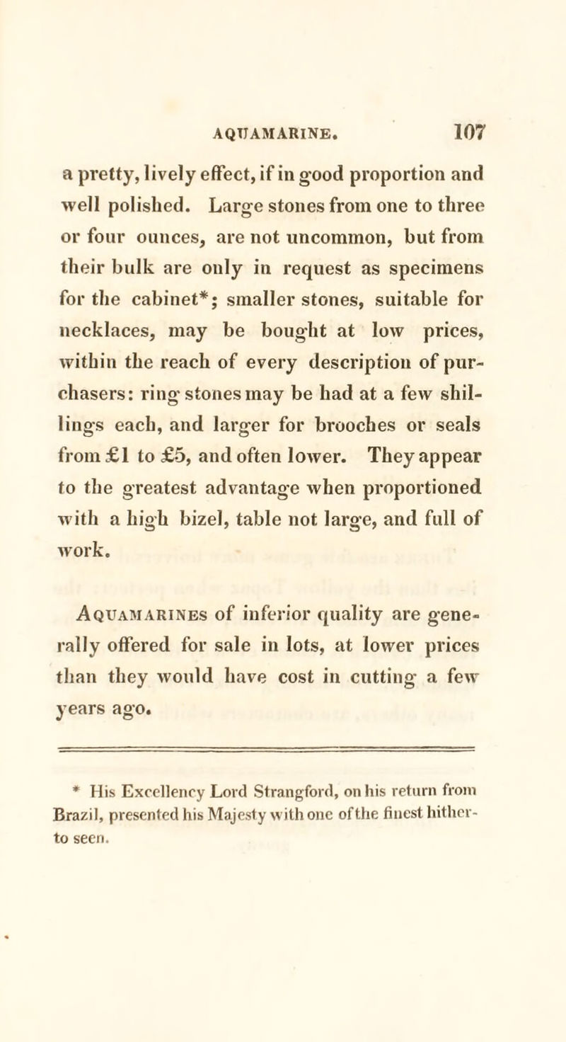 a pretty, lively effect, if in good proportion and well polished. Large stones from one to three or four ounces, are not uncommon, but from their bulk are only in request as specimens for the cabinet*; smaller stones, suitable for necklaces, may be bought at low prices, within the reach of every description of pur¬ chasers: ring stones may be had at a few shil¬ lings each, and larger for brooches or seals from£l to £5, and often lower. They appear to the greatest advantage when proportioned with a high bizel, table not large, and full of work. Aquamarines of inferior quality are gene¬ rally offered for sale in lots, at lower prices than they would have cost in cutting a few years ago. * His Excellency Lord Strangford, on his return from Brazil, presented his Majesty with one ofthe finest hither¬ to seen.