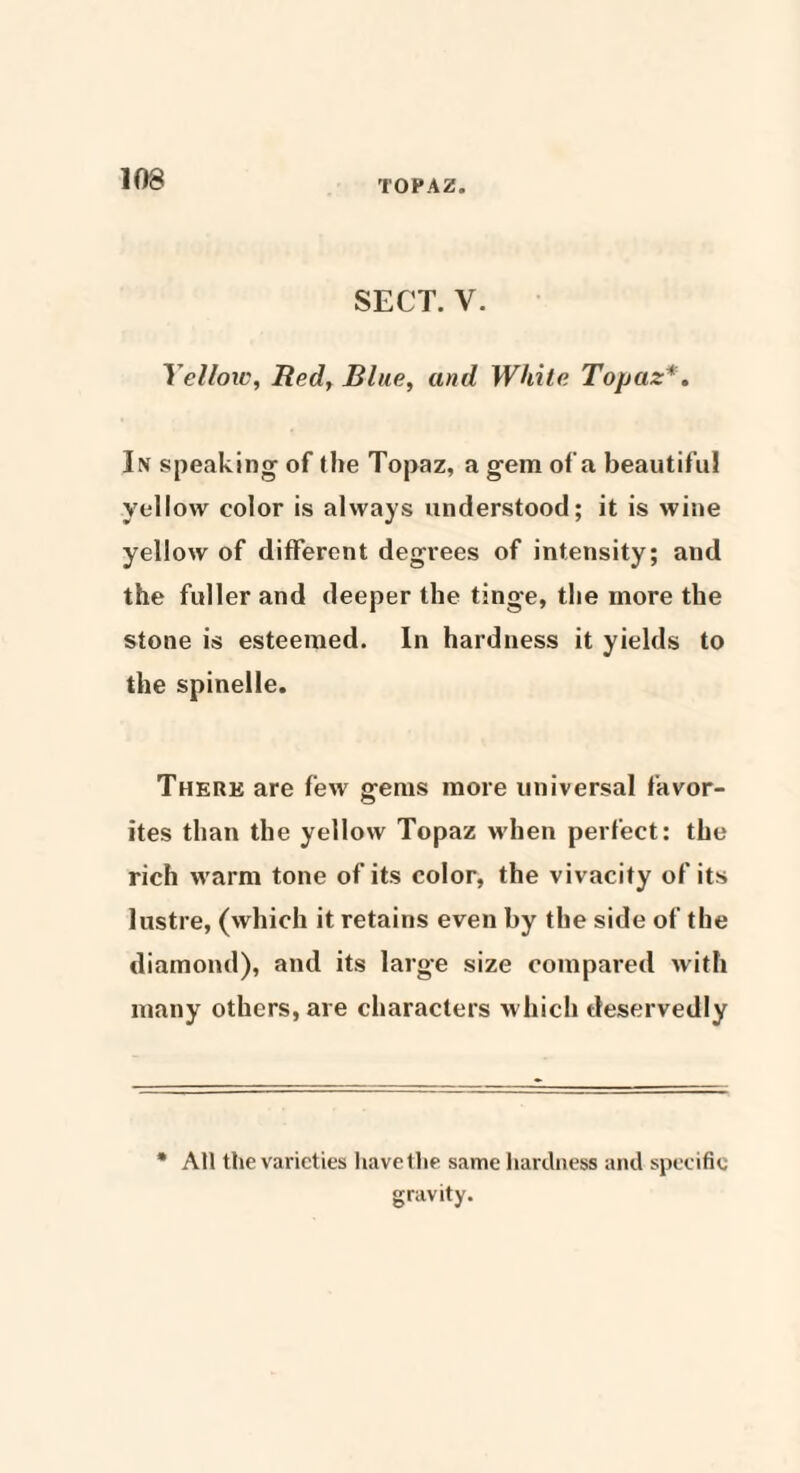 SECT. V. Yellow, Red, Blue, and White Topaz' . In speaking of the Topaz, a gem ofa beautiful yellow color is always understood; it is wine yellow of different degrees of intensity; and the fuller and deeper the tinge, the more the stone is esteemed. In hardness it yields to the spinelle. There are few gems more universal favor¬ ites than the yellow Topaz when perfect: the rich warm tone of its color, the vivacity of its lustre, (which it retains even by the side of the diamond), and its large size compared with many others, are characters which deservedly All the varieties have the same hardness and specific gravity.