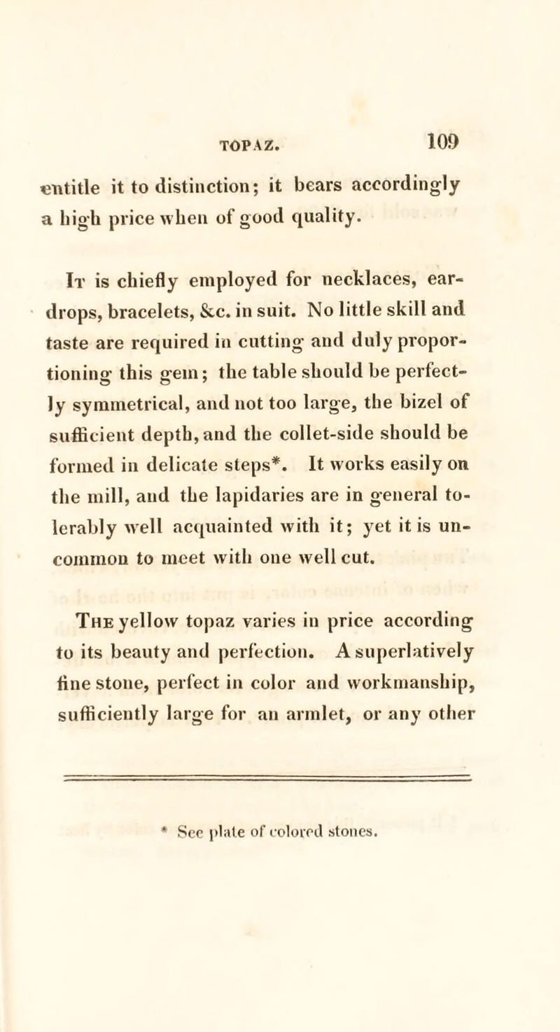 entitle it to distinction; it bears accordingly a high price when of good quality. It is chiefly employed for necklaces, ear¬ drops, bracelets, &c. in suit. No little skill and taste are required in cutting and duly propor¬ tioning this gem; the table should be perfect¬ ly symmetrical, and not too large, the bizel of sufficient depth, and the collet-side should be formed in delicate steps*. It works easily on the mill, and the lapidaries are in general to¬ lerably well acquainted with it; yet it is un¬ common to meet with one well cut. The yellow topaz varies in price according to its beauty and perfection. A superlatively fine stone, perfect in color and workmanship, sufficiently large for an armlet, or any other See plate of colored stones.