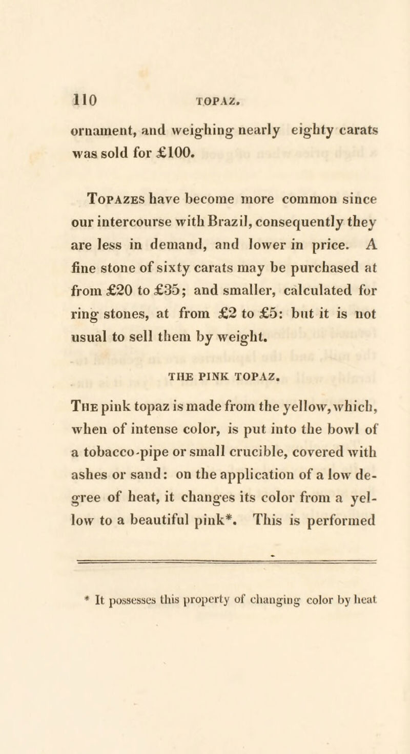 ornament, and weighing nearly eighty carats was sold for £100. Topazes have become more common since our intercourse with Brazil, consequently they are less in demand, and lower in price. A fine stone of sixty carats may be purchased at from £20 to £35; and smaller, calculated for ring stones, at from £2 to £5: but it is not usual to sell them by weight. THE PINK TOPAZ. The pink topaz is made from the yellow, which, when of intense color, is put into the bowl of a tobacco-pipe or small crucible, covered with ashes or sand: on the application of a low de¬ gree of heat, it changes its color from a yel¬ low to a beautiful pink*. This is performed * It possesses this property of changing color by heat