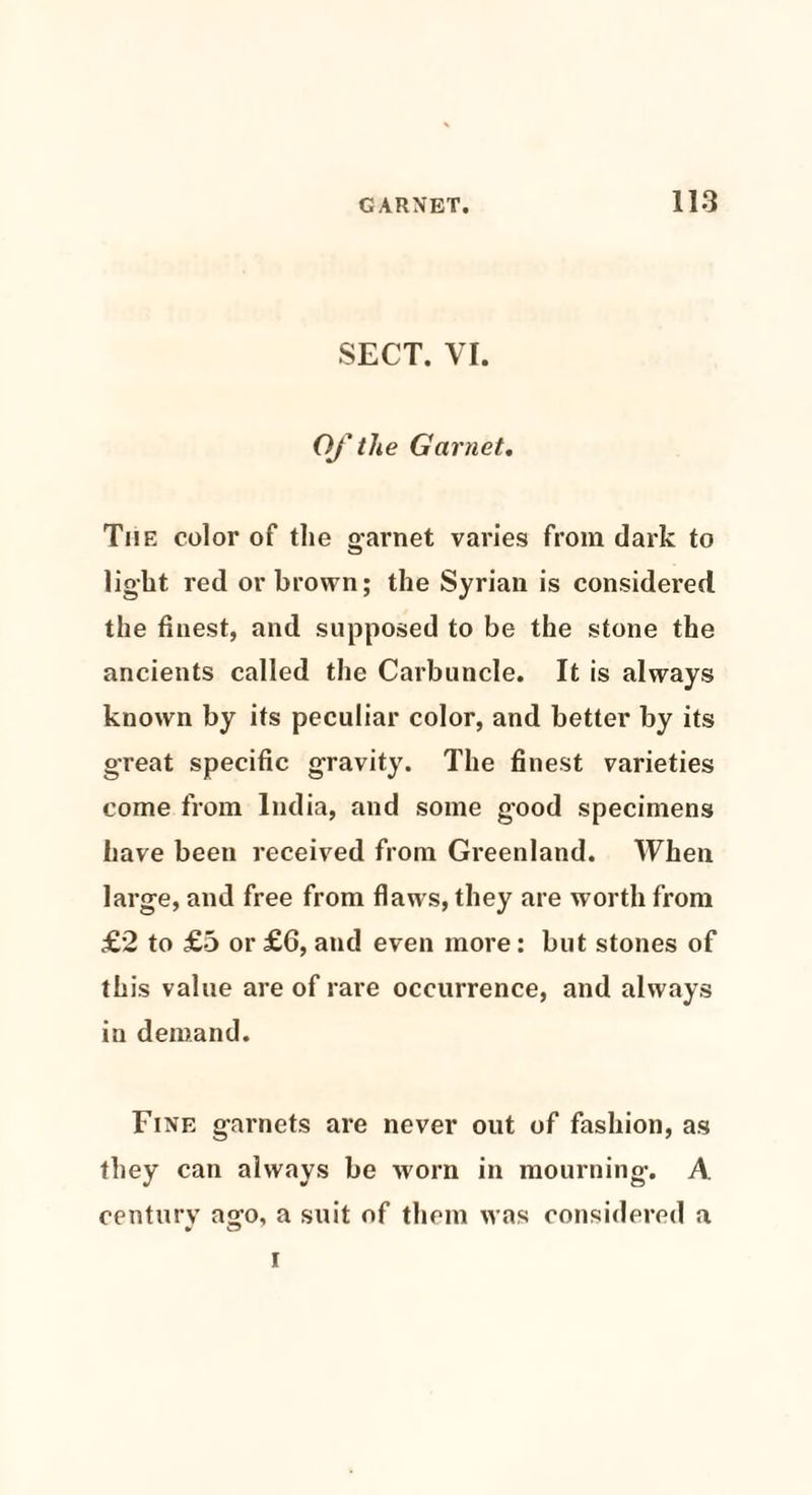 SECT. VI. Of the Garnet. The color of the garnet varies from dark to light red or brown; the Syrian is considered, the finest, and supposed to be the stone the ancients called the Carbuncle. It is always known by its peculiar color, and better by its great specific gravity. The finest varieties come from India, and some good specimens have been received from Greenland. When large, and free from flaws, they are worth from £2 to £5 or £6, and even more: but stones of this value are of rare occurrence, and always in demand. Fine garnets are never out of fashion, as they can always be worn in mourning. A century ago, a suit of them was considered a I