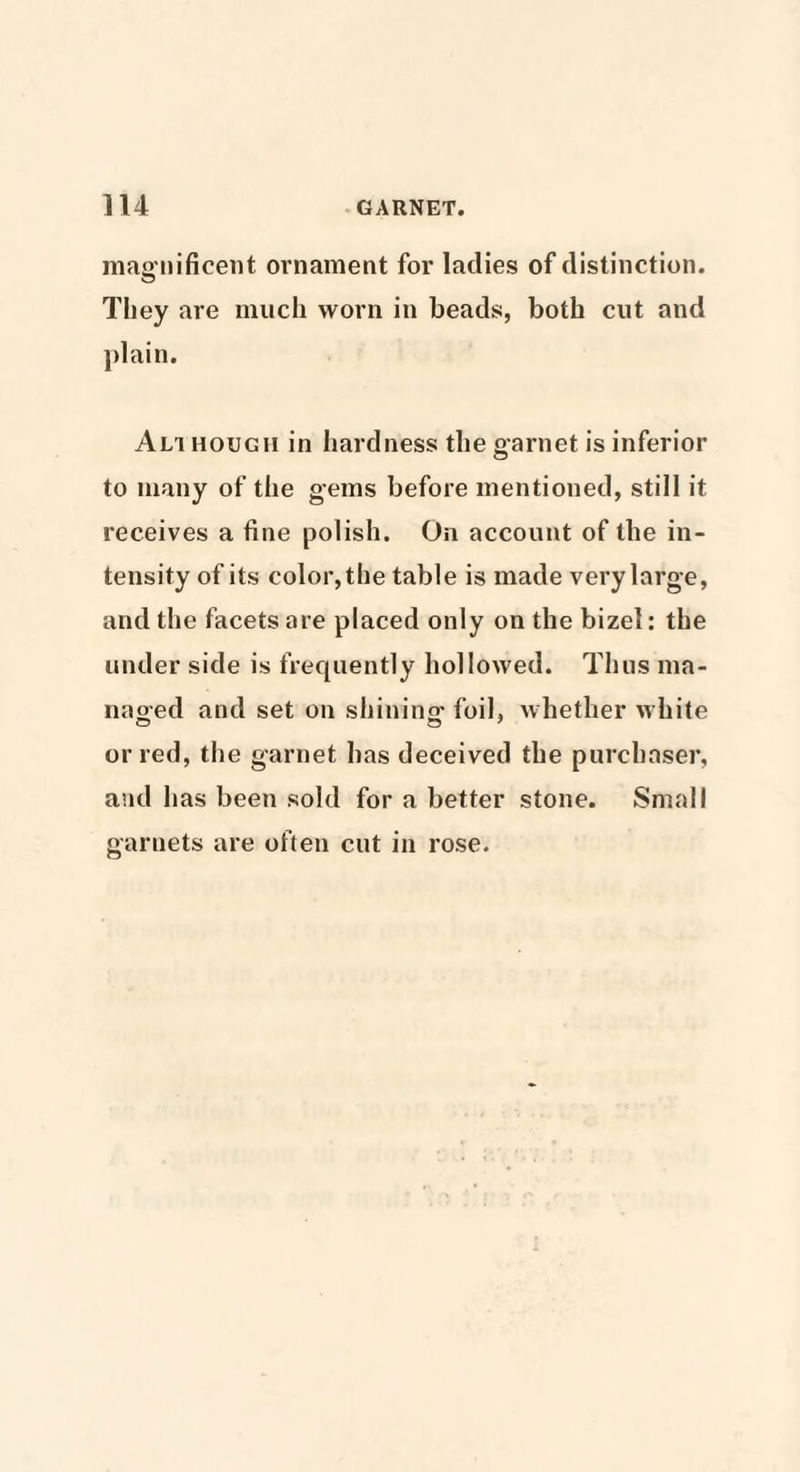 magnificent ornament for ladies of distinction. They are much worn in beads, both cut and plain. Alt hough in hardness the garnet is inferior to many of the gems before mentioned, still it receives a fine polish. On account of the in¬ tensity of its color, the table is made very large, and the facets are placed only on tile bizel: the under side is frequently hollowed. Thus ma¬ naged and set on shining foil, whether white or red, the garnet has deceived the purchaser, and has been sold for a better stone. Small garnets are often cut in rose.