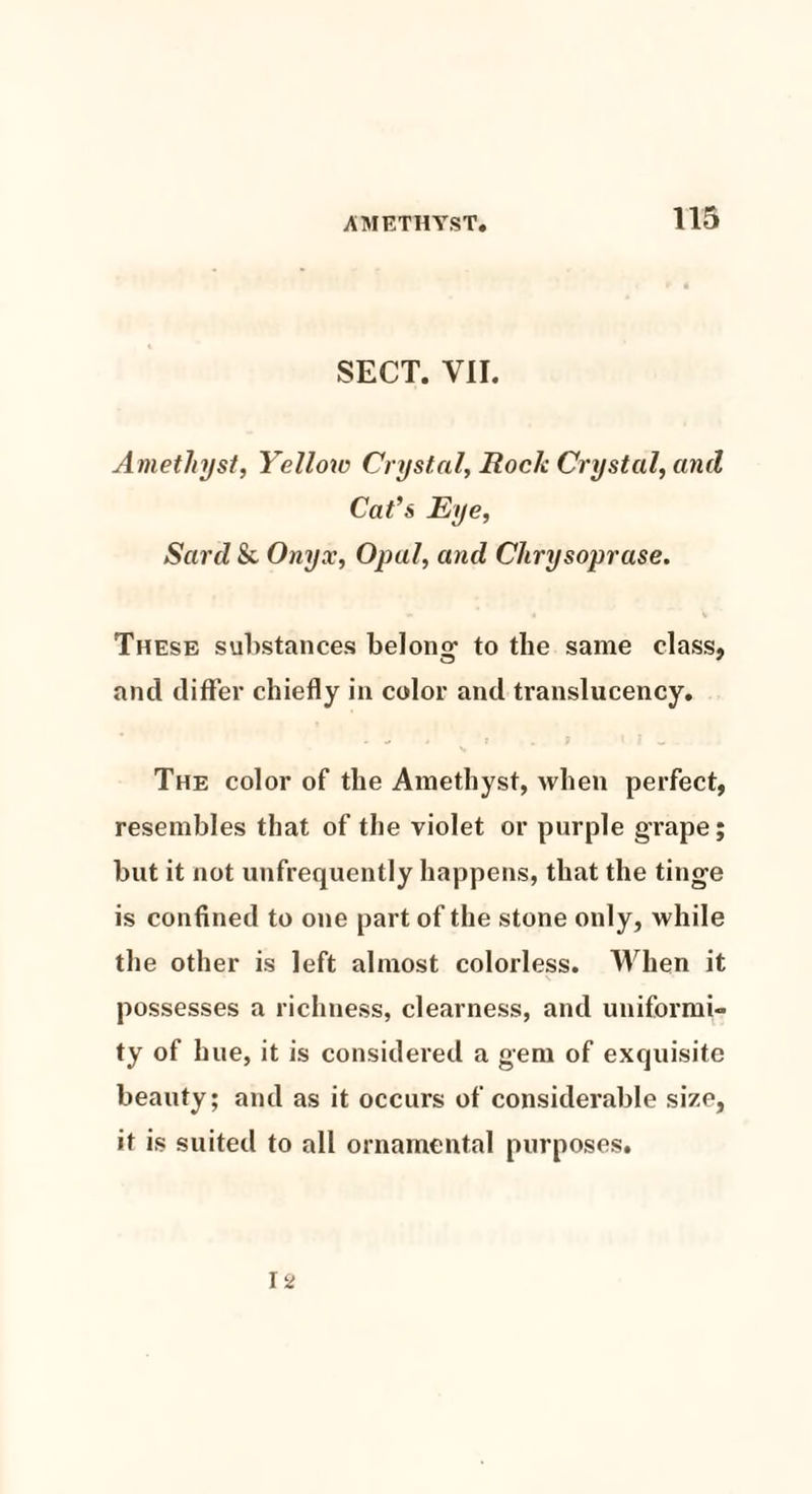 SECT. VII. Ametlnjst, Yellow Crystal, Rock Crystal, and Cat’s Eye, Sard & Onyx, Opal, and Chrysoprase. These substances belono: to the same class, and differ chiefly in color and translucency. The color of the Amethyst, when perfect, resembles that of the violet or purple grape; but it not unfrequently happens, that the tinge is confined to one part of the stone only, while the other is left almost colorless. When it possesses a richness, clearness, and uniformi¬ ty of hue, it is considered a gem of exquisite beauty; and as it occurs of considerable size, it is suited to all ornamental purposes.