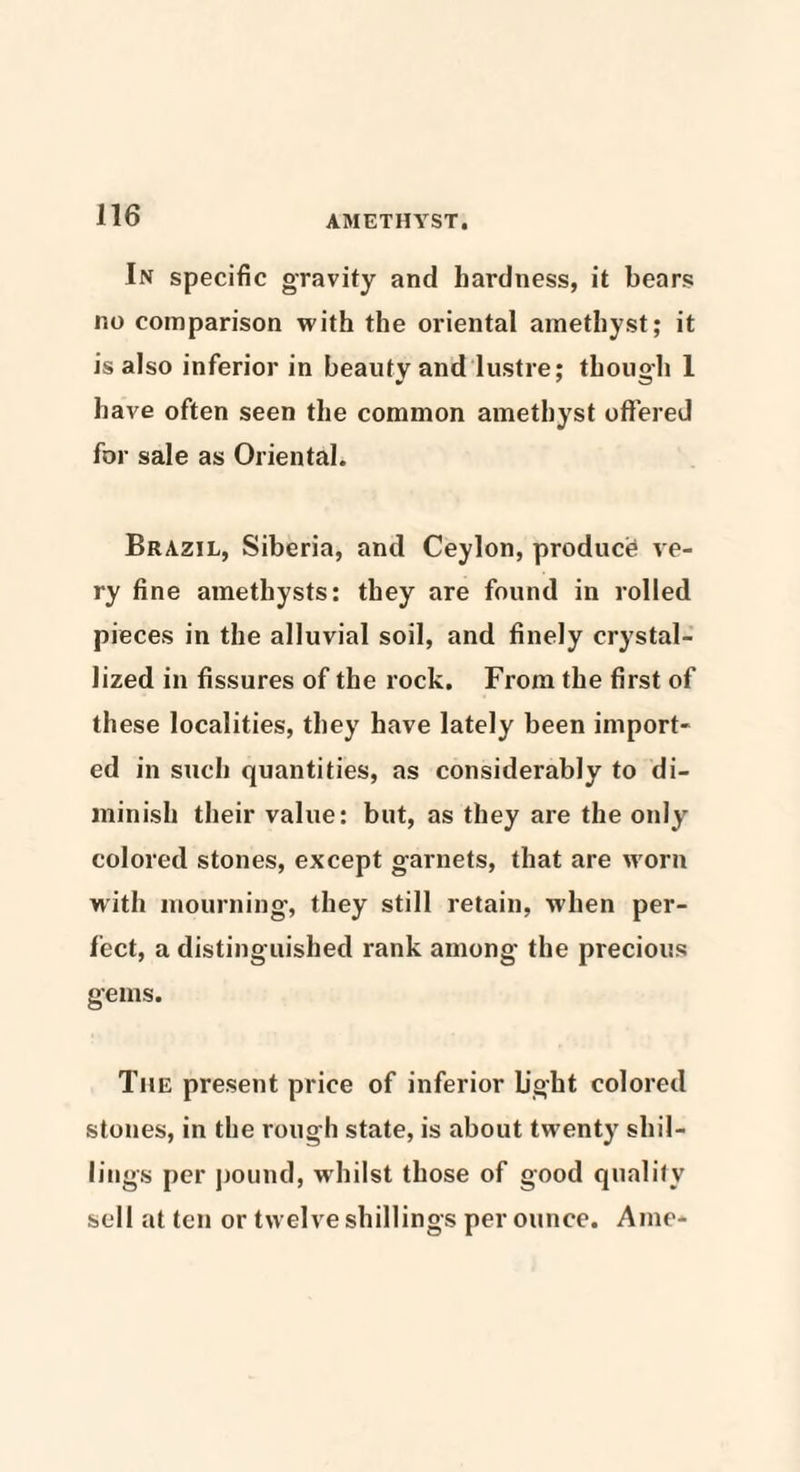 In specific gravity and hardness, it bears no comparison with the oriental amethyst; it is also inferior in beauty and lustre; though 1 have often seen the common amethyst offered for sale as Oriental. Brazil, Siberia, and Ceylon, product ve¬ ry fine amethysts: they are found in rolled pieces in the alluvial soil, and finely crystal¬ lized in fissures of the rock. From the first of these localities, they have lately been import¬ ed in such quantities, as considerably to di¬ minish their value: but, as they are the only colored stones, except garnets, that are worn with mourning1, they still retain, when per¬ fect, a distinguished rank among the precious gems. The present price of inferior light colored stones, in the rough state, is about twenty shil¬ lings per pound, whilst those of good quality sell at ten or twelve shillings per ounce. Ame-