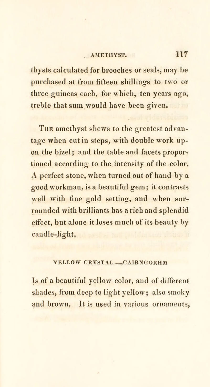 thysts calculated for broodies or seals, may be purchased at from fifteen shillings to two or three guineas each, for which, ten years ago, treble that sum would have been given. The amethyst shews to the greatest advan¬ tage when cut in steps, with double w ork up¬ on the bizel; and the table and facets propor¬ tioned according to the intensity of the color. A perfect stone, w hen turned out of hand by a good workman, is a beautiful gem; it contrasts well with fine gold setting, and when sur¬ rounded with brilliants has a rich and splendid effect, but alone it loses much of its beauty by c.andle-1 ight. YELLOW CRYSTAL_CAIRNGOKHM Js of a beautiful yellow color, and of different shades, from deep to light yellow; also smoky and brown. It is used in various ornaments,