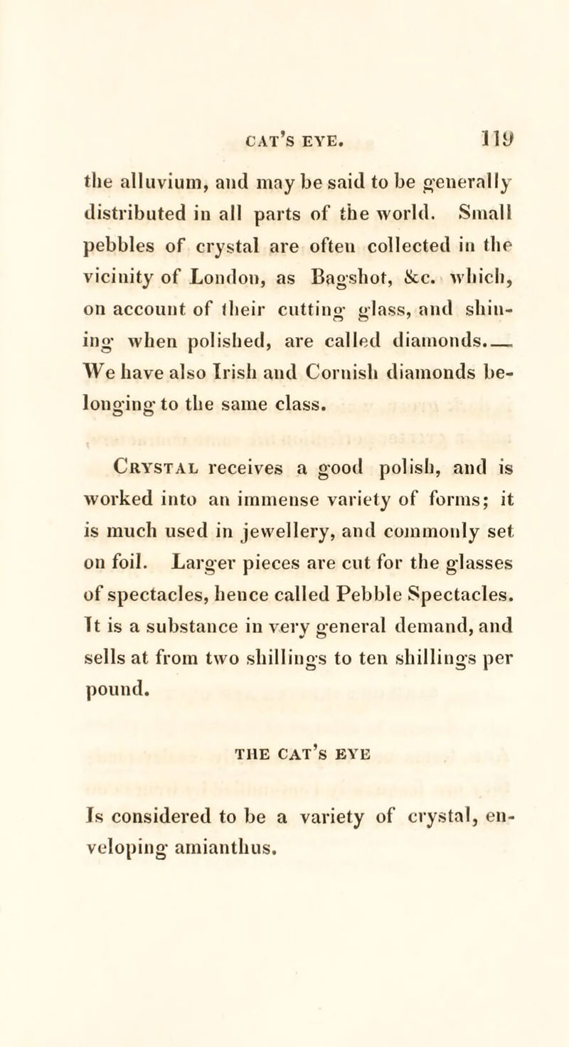 cat’s eye. ny the alluvium, and may be said to be generally distributed in all parts of the world. Small pebbles of crystal are often collected in the vicinity of London, as Bag-shot, &c. which, on account of their cuttino- e-lass, and shin- ing when polished, are called diamonds.— We have also Irish and Cornish diamonds be¬ longing to the same class. Crystal receives a good polish, and is worked into an immense variety of forms; it is much used in jewellery, and commonly set on foil. Larger pieces are cut for the glasses of spectacles, hence called Pebble Spectacles. It is a substance in very general demand, and sells at from two shillings to ten shillings per pound. the cat’s eye Is considered to be a variety of crystal, en¬ veloping amianthus.