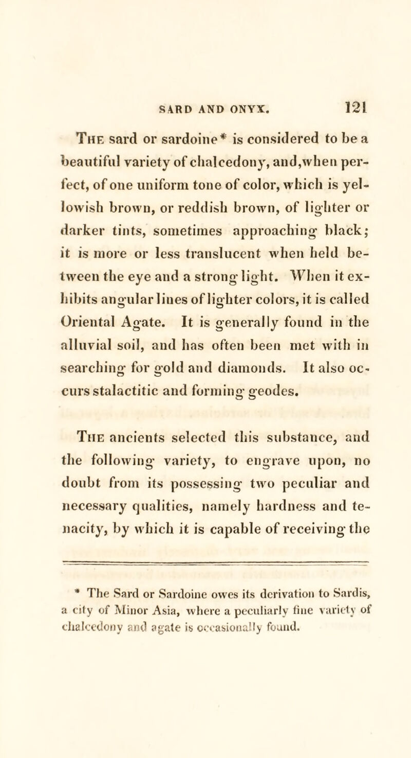 The sard or sardoine* is considered to be a beautiful variety of chalcedony, and,when per¬ fect, of one uniform tone of color, which is yel¬ lowish brown, or reddish brown, of lighter or darker tints, sometimes approaching- black; it is more or less translucent when held be¬ tween the eye and a strong- light. When it ex¬ hibits angular lines of lighter colors, it is called Oriental Agate. It is generally found in the alluvial soil, and has often been met with in searching for gold and diamonds. It also oc~ curs stalactitic and forming-geodes. The ancients selected this substance, and the following- variety, to engrave upon, no doubt from its possessing two peculiar and necessary qualities, namely hardness and te¬ nacity, by which it is capable of receiving the * The Sard or Sardoine owes its derivation to Sardis, a city of Minor Asia, where a peculiarly fine variety of chalcedony and agate is occasionally found.