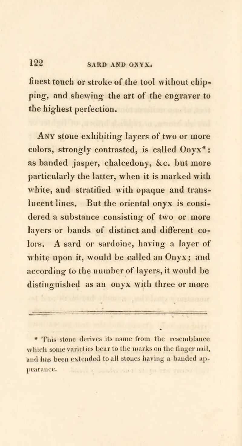 finest touch or stroke of the tool without chip¬ ping-, and shewing the art of the engraver to the highest perfection. Any stone exhibiting layers of two or more colors, strongly contrasted, is called Onyx*: as banded jasper, chalcedony, &c. but more particularly the latter, when it is marked with white, and stratified with opaque and trans¬ lucent lines. But the oriental onyx is consi¬ dered a substance consisting of two or more layers or bands of distinct and different co¬ lors. A sard or sardoine, having a layer of white upon it, would be called an Onyx; and according to the number of layers, it would be distinguished as an onyx with three or more * This stone derives its name from the resemblance which some varieties bear to the marks on the finger nail, and hfis been extended to all stones having a banded ap¬ pearance.